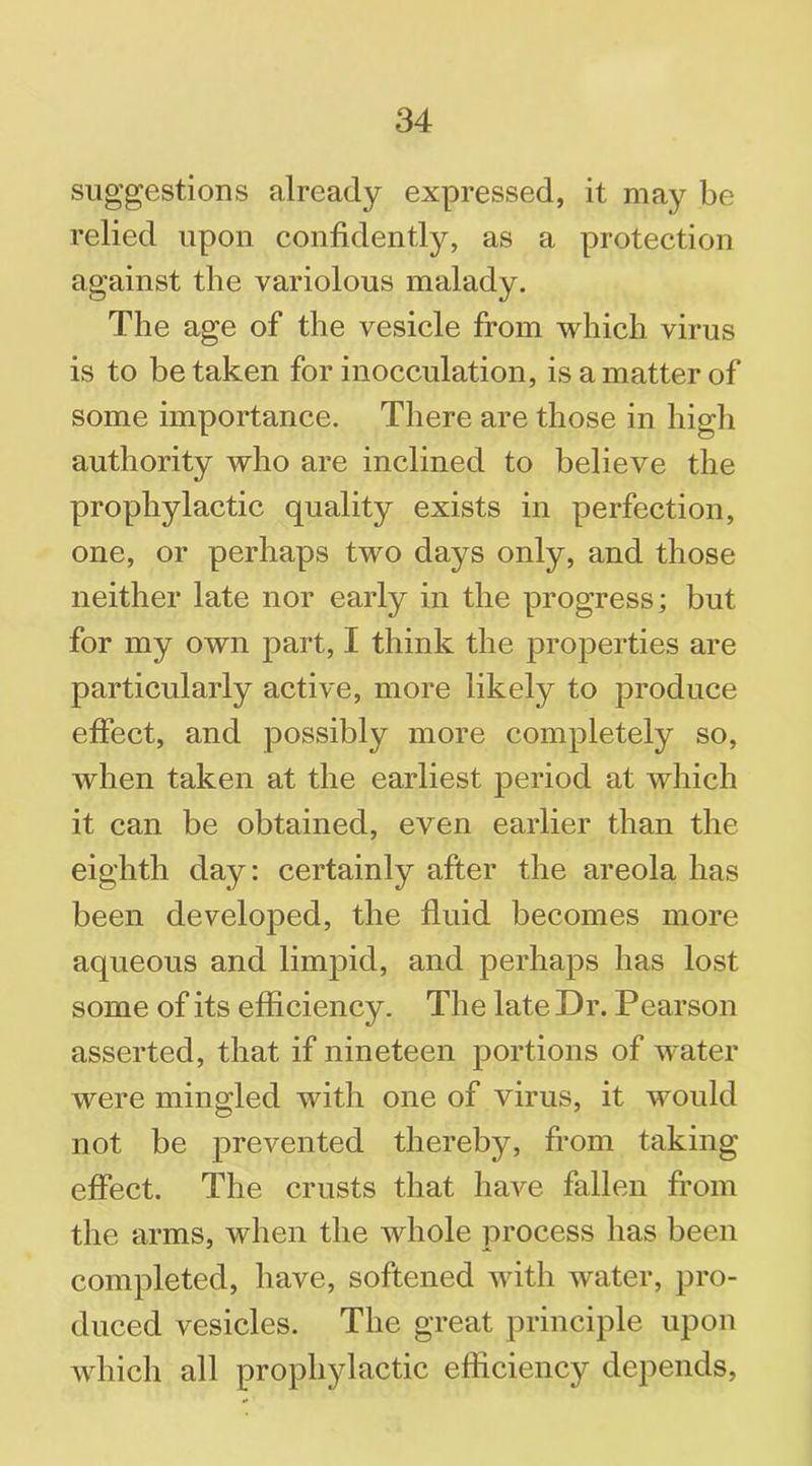 suggestions already expressed, it may be relied upon confidently, as a protection against the variolous malady. The age of the vesicle from which virus is to betaken for inocculation, is a matter of some importance. There are those in high authority who are inclined to believe the prophylactic quality exists in perfection, one, or perhaps two days only, and those neither late nor early in the progress; but for my own part, I think the properties are particularly active, more likely to produce effect, and possibly more completely so, when taken at the earliest period at which it can be obtained, even earlier than the eighth day: certainly after the areola has been developed, the fluid becomes more aqueous and limpid, and perhaps has lost some of its efficiency. The late Dr. Pearson asserted, that if nineteen portions of water were mingled with one of virus, it would not be prevented thereby, from taking effect. The crusts that have fallen from the arms, when the whole process has been completed, have, softened with water, pro- duced vesicles. The great principle upon which all prophylactic efficiency depends,