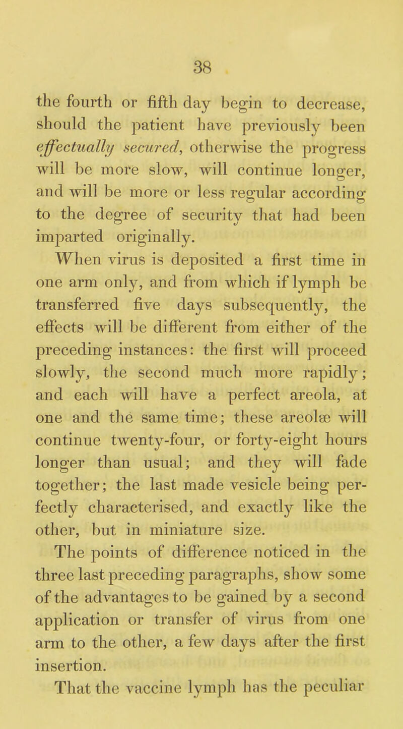 the fourth or fifth clay begin to decrease, should the patient have previously been effectually secured, otherwise the progress will be more slow, will continue longer, and will be more or less regular according to the degree of security that had been imparted originally. When virus is deposited a first time in one arm only, and from which if lymph be transferred five days subsequently, the effects will be different from either of the preceding instances: the first will proceed slowly, the second much more rapidly; and each will have a perfect areola, at one and the same time; these areolae will continue twenty-four, or forty-eight hours longer than usual; and they will fade together; the last made vesicle being per- fectly characterised, and exactly like the other, but in miniature size. The points of difference noticed in the three last preceding paragraphs, show some of the advantages to be gained by a second application or transfer of virus from one arm to the other, a few days after the first insertion. That the vaccine lymph has the peculiar