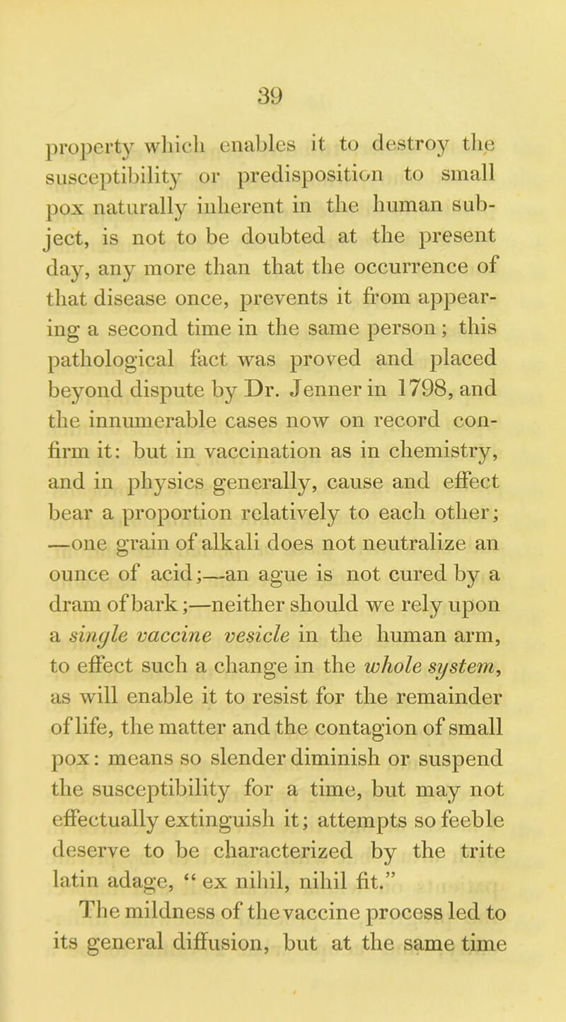 property which enables it to destroy the susceptibility or predisposition to small pox naturally inherent in the human sub- ject, is not to be doubted at the present day, any more than that the occurrence of that disease once, prevents it from appear- ing a second time in the same person; this pathological fact was proved and placed beyond dispute by Dr. Jennerin 1798, and the innumerable cases now on record con- firm it: but in vaccination as in chemistry, and in physics generally, cause and effect bear a proportion relatively to each other; —one grain of alkali does not neutralize an ounce of acid;—an ague is not. cured by a dram of bark;—neither should we rely upon a single vaccine vesicle in the human arm, to effect such a change in the whole system, as will enable it to resist for the remainder of life, the matter and the contagion of small pox: means so slender diminish or suspend the suscejDtibility for a time, but may not effectually extinguish it; attempts so feeble deserve to be characterized by the trite latin adage, “ ex nihil, nihil fit.” The mildness of the vaccine process led to its general diffusion, but at the same time