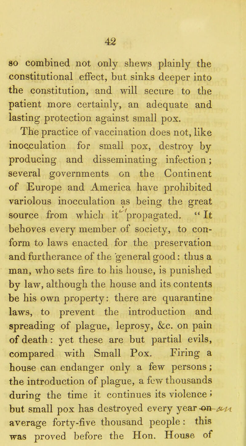 so combined not only shews plainly the constitutional effect, but sinks deeper into the constitution, and will secure to the patient more certainly, an adequate and lasting protection against small pox. The practice of vaccination does not, like inocculation for small pox, destroy by producing and disseminating infection; several governments on the Continent of Europe and America have prohibited variolous inocculation as being the great source from which iff propagated. “It behoves every member of society, to con- form to laws enacted for the preservation and furtherance of the general good: thus a man, who sets fire to his house, is punished by law, although the house and its contents be his own property: there are quarantine laws, to prevent the introduction and spreading of plague, leprosy, &c. on pain of death : yet these are but partial evils, compared with Small Pox. Firing a house can endanger only a few persons; the introduction of plague, a few thousands during the time it continues its violence > but small pox has destroyed every year -on- i average forty-five thousand people : this was proved before the Hon. House of