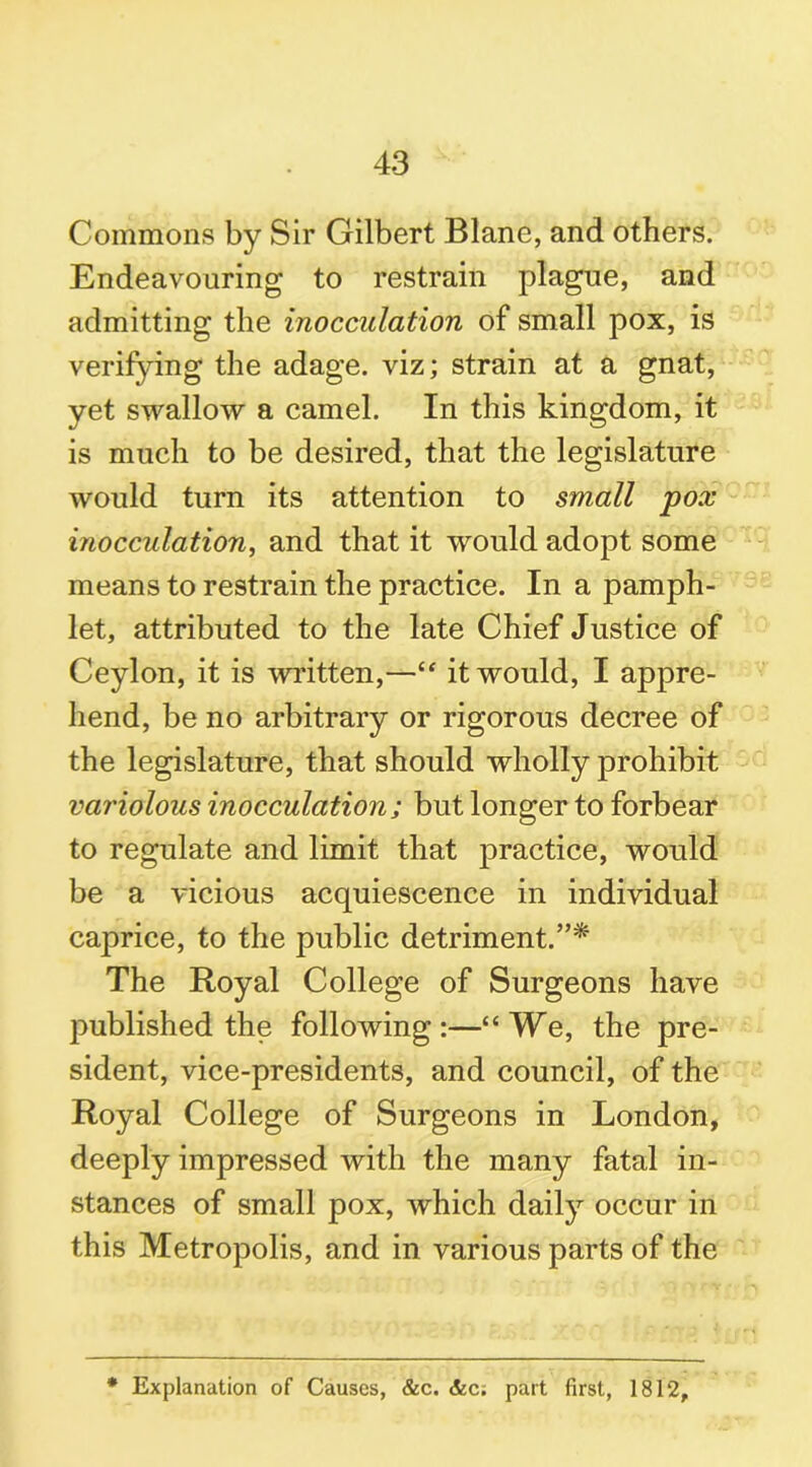 Commons by Sir Gilbert Blane, and others. Endeavouring to restrain plague, and admitting the inocculation of small pox, is verifying the adage, viz; strain at a gnat, yet swallow a camel. In this kingdom, it is much to be desired, that the legislature would turn its attention to small pox inocculation, and that it would adopt some means to restrain the practice. In a pamph- let, attributed to the late Chief Justice of Ceylon, it is written,—“ it would, I appre- hend, be no arbitrary or rigorous decree of the legislature, that should wholly prohibit variolous inocculation; but longer to forbear to regulate and limit that practice, would be a vicious acquiescence in individual caprice, to the public detriment.”* The Royal College of Surgeons have published the following:—“We, the pre- sident, vice-presidents, and council, of the Royal College of Surgeons in London, deeply impressed with the many fatal in- stances of small pox, which daily occur in this Metropolis, and in various parts of the * Explanation of Causes, &c. &c; part first, 1812,