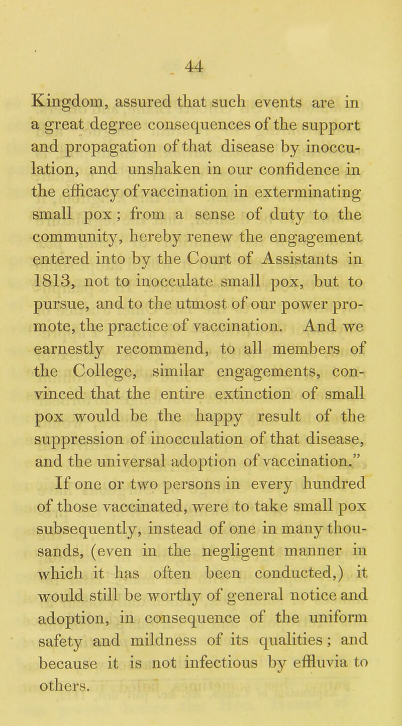 Kingdom, assured that such events are in a great degree consequences of the support and propagation of that disease by inoccu- lation, and unshaken in our confidence in the efficacy of vaccination in exterminating small pox; from a sense of duty to the community, hereby renew the engagement entered into by the Court of Assistants in 1813, not to inocculate small pox, but to pursue, and to the utmost of our power pro- mote, the practice of vaccination. And we earnestly recommend, to all members of the College, similar engagements, con- vinced that the entire extinction of small pox would be the happy result of the suppression of inocculation of that disease, and the universal adoption of vaccination.” If one or two persons in every hundred of those vaccinated, were to take small pox subsequently, instead of one in many thou- sands, (even in the negligent manner in which it has often been conducted,) it would still be worthy of general notice and adoption, in consequence of the uniform safety and mildness of its qualities; and because it is not infectious by effluvia to others.