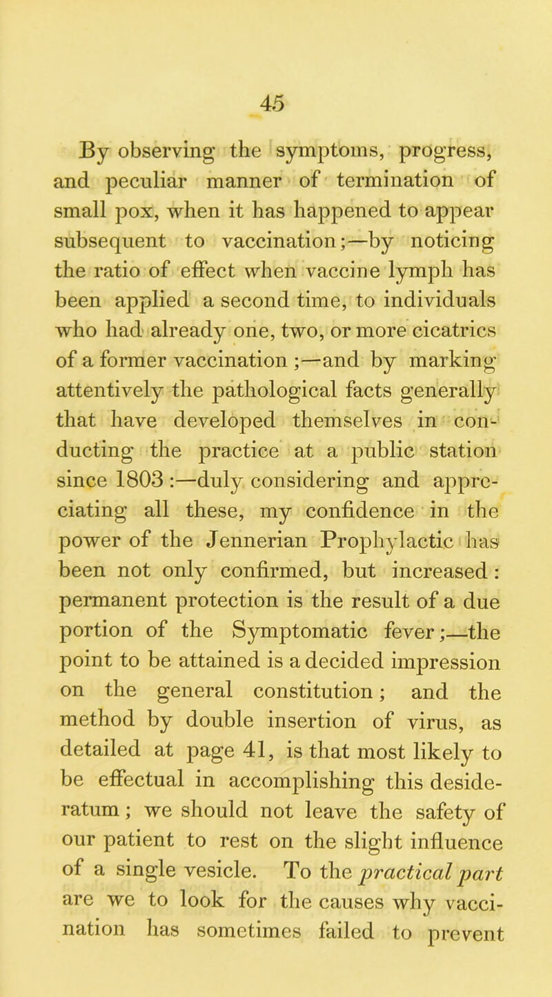 By observing the symptoms, progress, and peculiar manner of termination of small pox, when it has happened to appear subsequent to vaccination;—by noticing the ratio of effect when vaccine lymph has been applied a second time, to individuals who had already one, two, or more cicatrics of a former vaccination ;—and by marking attentively the pathological facts generally that have developed themselves in con- ducting the practice at a public station since 1803 :—duly considering and appre- ciating all these, my confidence in the power of the Jennerian Prophylactic has been not only confirmed, but increased: permanent protection is the result of a due portion of the Symptomatic fever;—the point to be attained is a decided impression on the general constitution; and the method by double insertion of virus, as detailed at page 41, is that most likely to be effectual in accomplishing this deside- ratum ; we should not leave the safety of our patient to rest on the slight influence of a single vesicle. To the practical part are we to look for the causes why vacci- nation lias sometimes failed to prevent