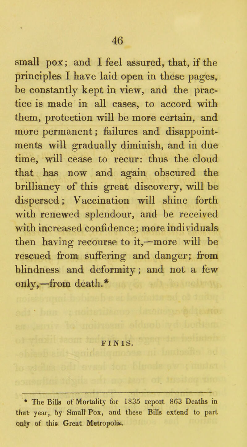 small pox; and I feel assured, that, if the principles I have laid open in these pages, be constantly kept in view, and the prac- tice is made in all cases, to accord with them, protection will be more certain, and more permanent; failures and disappoint- ments will gradually diminish, and in due time, will cease to recur: thus the cloud that has now and again obscured the brilliancy of this great discovery, will be dispersed; Vaccination will shine forth with renewed splendour, and be received with increased confidence; more individuals then having recourse to it,—more will be rescued from suffering and danger; from blindness and deformity; and not a few only,—from death.* FINIS. * The Bills of Mortality for 1835 report 863 Deaths in that year, by Small Pox, and these Bills extend to part only of this Great Metropolis.