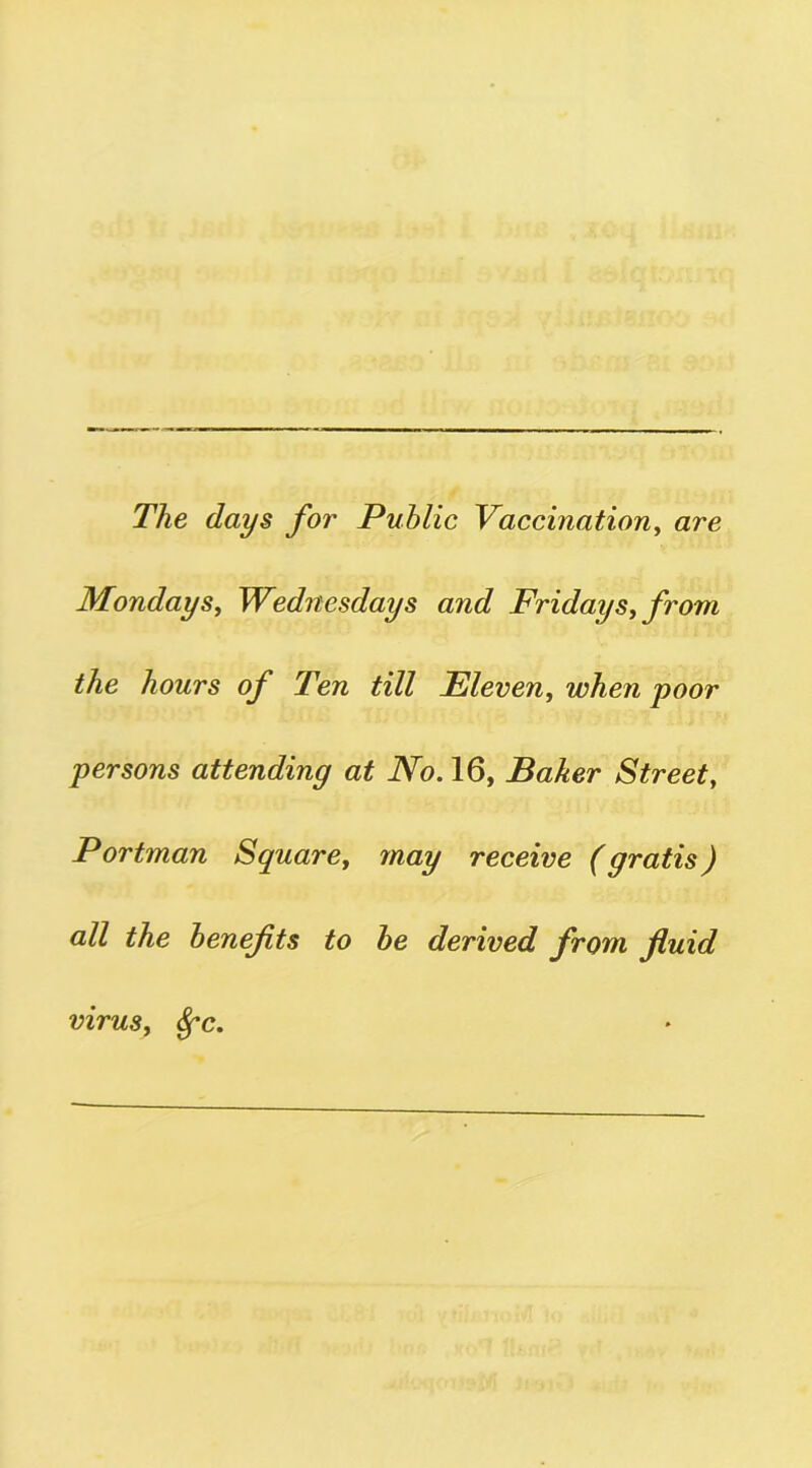 The days for Public Vaccination, are Mondays, Wednesdays and Fridays, from the hours of Ten till Eleven, when poor persons attending at No. 16, Baker Street, Portman Square, may receive (gratis) all the benefits to be derived from fluid virus, fyc.