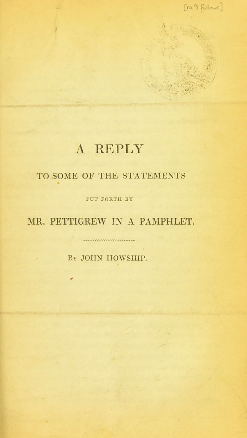 [no.*} f I A REPLY TO SOME OF THE STATEMENTS PUT FORTH BY MR. PETTIGREW IN A PAMPHLET. By JOHN HOWSHIP.