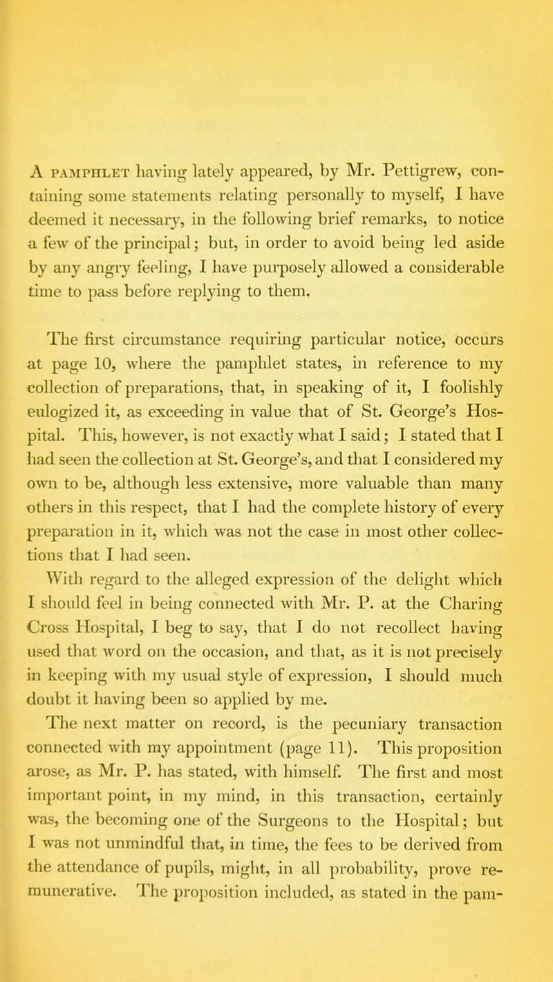 A pamphlet having lately appeared, by Mr. Pettigrew, con- taining some statements relating personally to myself, I have deemed it necessary, in the following brief remarks, to notice a few of the principal; but, in order to avoid being led aside by any angry feeling, I have purposely allowed a considerable time to pass before replying to them. The first circumstance requiring particular notice, occurs at page 10, where the pamphlet states, in reference to my collection of preparations, that, in speaking of it, I foolishly eulogized it, as exceeding in value that of St. George’s Hos- pital. This, however, is not exactly what I said; I stated that I had seen the collection at St. George’s, and that I considered my own to be, although less extensive, more valuable than many others in this respect, that I had the complete history of every preparation in it, which was not the case in most other collec- tions that I had seen. With regard to the alleged expression of the delight which I should feel in being connected with Mr. P. at the Charing Cross Hospital, I beg to say, that I do not recollect having used that word on the occasion, and that, as it is not precisely in keeping with my usual style of expression, I should much doubt it having been so applied by me. The next matter on record, is the pecuniary transaction connected with my appointment (page 11). This proposition arose, as Mr. P. has stated, with himself. The first and most important point, in my mind, in this transaction, certainly was, the becoming one of the Surgeons to the Hospital; but I was not unmindful that, in time, the fees to be derived from the attendance of pupils, might, in all probability, prove re- munerative. The proposition included, as stated in the pam-