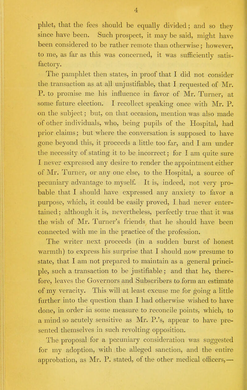 phlet, that the fees should be equally divided; and so they since have been. Such prospect, it may be said, might have been considered to be rather remote than otherwise; however, to me, as far as this was concerned, it was sufficiently satis- factory. The pamphlet then states, in proof that I did not consider the transaction as at all unjustifiable, that I requested of Mr. P. to promise me his influence in favor of Mr. Turner, at some future election. I recollect speaking once with Mr. P. on the subject; but, on that occasion, mention was also made of other individuals, who, being pupils of the Hospital, had prior claims; but where the conversation is supposed to have gone beyond this, it proceeds a little too far, and I am under the necessity of stating it to be incorrect; for I am quite sure I never expressed any desire to render the appointment either of Mr. Turner, or any one else, to the Hospital, a source of pecuniary advantage to myself. It is, indeed, not very pro- bable that I should have expressed any anxiety to favor a purpose, which, it could be easily proved, I had never enter- tained ; although it is, nevertheless, perfectly true that it was the wish of Mr. Turner’s friends that he should have been connected with me in the practice of the profession. The writer next proceeds (in a sudden burst of honest warmth) to express his surprise that I should now presume to state, that I am not prepared to maintain as a general princi- ple, such a transaction to be justifiable; and that he, there- fore, leaves the Governors and Subscribers to form an estimate of my veracity. This will at least excuse me for going a little further into the question than I had otherwise wished to have done, in order in some measure to reconcile points, which, to a mind so acutely sensitive as Mr. P.’s, appear to have pre- sented themselves in such revolting opposition. The proposal for a pecuniary consideration was suggested for my adoption, with the alleged sanction, and the entire approbation, as Mr. P. stated, of the other medical officers,—