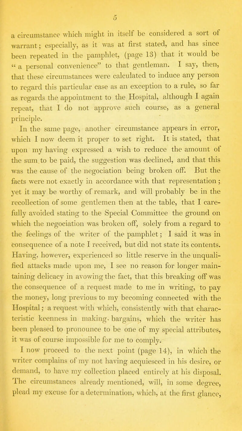 a circumstance which might in itself be considered a sort of warrant; especially, as it was at first stated, and has since been repeated in the pamphlet, (page 13) that it would be “ a personal convenience” to that gentleman. I say, then, that these circumstances were calculated to induce any person to regard this particular case as an exception to a rule, so far as regards the appointment to the Hospital, although I again repeat, that I do not approve such course, as a general principle. In the same page, another circumstance appears in error, which I now deem it proper to set right. It is stated, that upon my having expressed a wish to reduce the amount of the sum to be paid, the suggestion was declined, and that this was the cause of the negociation being broken off. But the facts were not exactly in accordance with that representation ; yet it may be worthy of remark, and will probably be in the recollection of some gentlemen then at the table, that I care- fully avoided stating to the Special Committee the ground on which the negociation was broken off, solely from a regard to the feelings of the writer of the pamphlet; I said it was in consequence of a note I received, but did not state its contents. Having, however, experienced so little reserve in the unquali- fied attacks made upon me, I see no reason for longer main- taining delicacy in avowing the fact, that this breaking off was the consequence of a request made to me in writing, to pay the money, long previous to my becoming connected with the Hospital; a request with which, consistently with that charac- teristic keenness in making, bargains, which the writer has been pleased to pronounce to be one of my special attributes, it was of course impossible for me to comply. I now proceed to the next point (page 14), in which the writer complains of my not having acquiesced in his desire, or demand, to have my collection placed entirely at his disposal. The circumstances already mentioned, will, in some degree, plead my excuse for a determination, which, at the first glance,