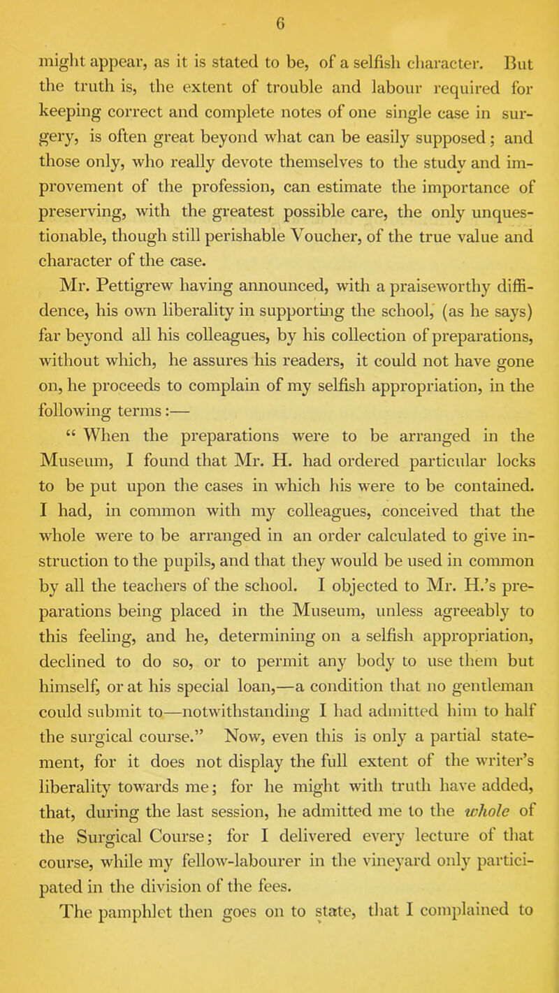 might appear, as it is stated to be, of a selfish character. But the truth is, the extent of trouble and labour required for keeping correct and complete notes of one single case in sur- gery, is often great beyond what can be easily supposed; and those only, who really devote themselves to the study and im- provement of the profession, can estimate the importance of preserving, with the greatest possible care, the only unques- tionable, though still perishable Voucher, of the true value and character of the case. Mr. Pettigrew having announced, with a praiseworthy diffi- dence, his own liberality in supporting the school, (as he says) far beyond all his colleagues, by his collection of preparations, without which, he assures his readers, it could not have gone on, he proceeds to complain of my selfish appropriation, in the following terms:— “ When the prepai'ations were to be arranged in the Museum, I found that Mr. H. had ordered particular locks to be put upon the cases in which his were to be contained. I had, in common with my colleagues, conceived that the whole were to be arranged in an order calculated to give in- struction to the pupils, and that they would be used in common by all the teachers of the school. I objected to Mr. H.’s pre- parations being placed in the Museum, unless agreeably to this feeling, and he, determining on a selfish appropriation, declined to do so, or to permit any body to use them but himself, or at his special loan,—a condition that no gentleman could submit to—notwithstanding I had admitted him to half the surgical course.” Now, even this is only a partial state- ment, for it does not display the full extent of the writer’s liberality towards me; for he might with truth have added, that, during the last session, he admitted me to the whole of the Surgical Course; for I delivered every lecture of that course, while my fellow-labourer in the vineyard only partici- pated in the division of the fees. The pamphlet then goes on to state, that I complained to