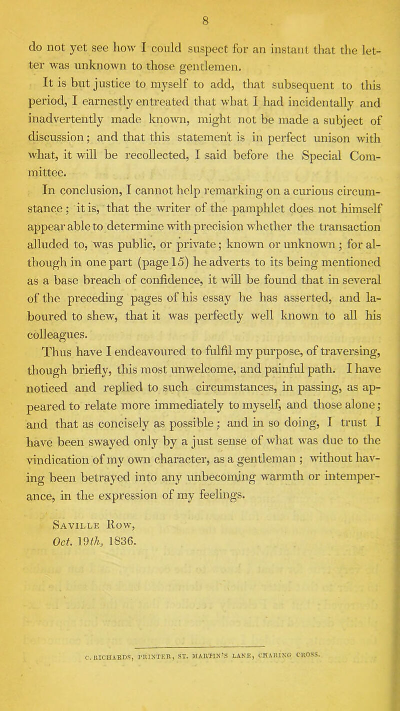 do not yet see how I could suspect for an instant that the let- ter was unknown to those gentlemen. It is but justice to myself to add, tlrat subsequent to this period, I earnestly entreated that what I had incidentally and inadvertently made known, might not be made a subject of discussion; and that this statement is in perfect unison with what, it will be recollected, I said before the Special Com- mittee. In conclusion, I cannot help remarking on a curious circum- stance ; it is, that the writer of the pamphlet does not himself appear able to determine with precision whether the transaction alluded to, was public, or private; known or unknown ; for al- though in one part (page 15) he adverts to its being mentioned as a base breach of confidence, it will be found that in several of the preceding pages of his essay he has asserted, and la- boured to shew, that it was perfectly well known to all his colleagues. Thus have I endeavoured to fulfil my purpose, of traversing, though briefly, this most unwelcome, and painful path. I have noticed and replied to such circumstances, in passing, as ap- peared to relate more immediately to myself, and those alone; and that as concisely as possible; and in so doing, I trust I have been swayed only by a just sense of what was due to the vindication of my own character, as a gentleman ; without hav- ing been betrayed into any unbecoming warmth or intemper- ance, in the expression of my feelings. Saville How, Oct. 19 th, 1836. C. RICHARDS, PRINTER, ST. MARTIN’S LANE, CHARING CROSS.