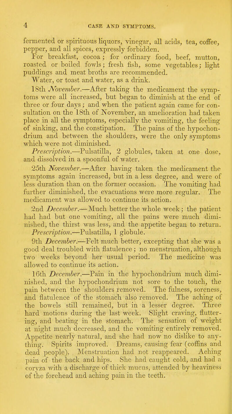 fermented or spirituous liquors, vinegar, all acids, tea, coffee, pepper, and all spices, expressly forbidden. For breakfast, cocoa ; for ordinary food, beef, mutton, roasted or boiled fowls; fresh fish, some vegetables; light puddings and meat broths are recommended. Water, or toast and water, as a drink. 18tli November.—After talcing the medicament the symp- toms were all increased, but began to diminish at the end of three or four days; and when the patient again came for con- sultation on the 18th of November, an amelioration had taken place in all the symptoms, especially the vomiting, the feeling of sinking, and the constipation. The pains of the hypochon- drium and between the shoulders, were the only symptoms which were not diminished. Prescription.—Pulsatilla, 2 globules, taken at one dose, and dissolved in a spoonful of water. 25th November.—After having taken the medicament the symptoms again increased, but in a less degree, and were of less duration than on the former occasion. The vomiting had further diminished, the evacuations were more regular. The medicament was allowed to continue its action. 2nd December.— Much better the whole week; the patient had had but one vomiting, all the pains were much dimi- nished, the thirst was less, and the appetite began to return. Prescription.—Pulsatilla, 1 globule. 9th December.—Felt much better, excepting that she was a good deal troubled with flatulence; no menstruation, although two weeks beyond her usual period. The medicine was allowed to continue its action. 16th December.—Pain in the hypochondrium much dimi- nished, and the hypochondrium not sore to the touch, the pain between the shoulders removed. The fulness, soreness, and flatulence of the stomach also removed. The aching of the bowels still remained, but in a lesser degree. Three hard motions during the last week. Slight craving, flutter- ing, and beating in the stomach. The sensation of weight at night much decreased, and the vomiting entirely removed. Appetite nearly natural, and she had now no dislike to any- thing. Spirits improved. Dreams, causing fear (coffins and dead people). Menstruation had not reappeared. Aching pain of the back and hips. She had caught cold, and had a coryza with a discharge of thick mucus, attended by heaviness of the forehead and aching pain in the teeth.