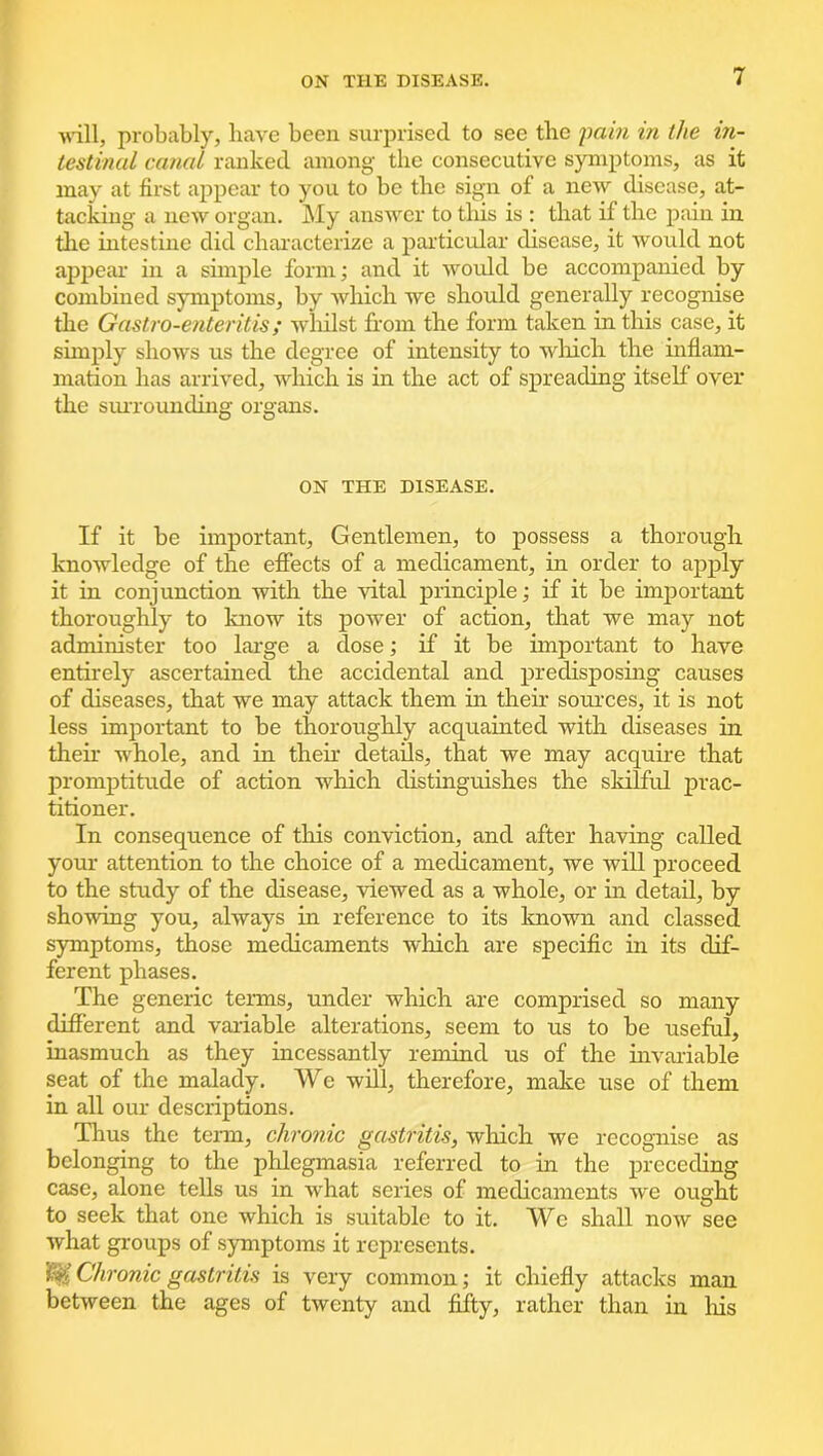will, probably, have been surprised to see the pain in the in- testinal canal ranked among the consecutive symptoms, as it may at first appear to you to be the sign of a new disease, at- tacking a new organ. My answer to this is : that if the pain in the intestine did characterize a particular disease, it would not appear in a simple form; and it would be accompanied by combined symptoms, by which we should generally recognise the Gastro-enteritis; whilst from the form taken in this case, it simply shows us the degree of intensity to which the inflam- mation has arrived, which is in the act of spreading itself over the surrounding organs. ON THE DISEASE. If it be important. Gentlemen, to possess a thorough knowledge of the effects of a medicament, in order to apply it in conjunction with the vital principle; if it be important thoroughly to know its power of action, that we may not administer too large a dose; if it be important to have entirely ascertained the accidental and predisposing causes of diseases, that we may attack them in their sources, it is not less important to be thoroughly acquainted with diseases in their whole, and in their details, that we may acquire that promptitude of action which distinguishes the skilful prac- titioner. In consequence of this conviction, and after having called your attention to the choice of a medicament, we will proceed to the study of the disease, viewed as a whole, or in detail, by showing you, always in reference to its known and classed symptoms, those medicaments which are specific in its dif- ferent phases. The generic terms, under which are comprised so many different and variable alterations, seem to us to be useful, inasmuch as they incessantly remind us of the invariable seat of the malady. We will, therefore, make use of them in all our descriptions. Thus the term, chronic gastritis, which we recognise as belonging to the phlegmasia referred to in the preceding case, alone tells us in what series of medicaments we ought to seek that one which is suitable to it. We shall now see what groups of symptoms it represents. Chronic gastritis is very common; it chiefly attacks man between the ages of twenty and fifty, rather than in his