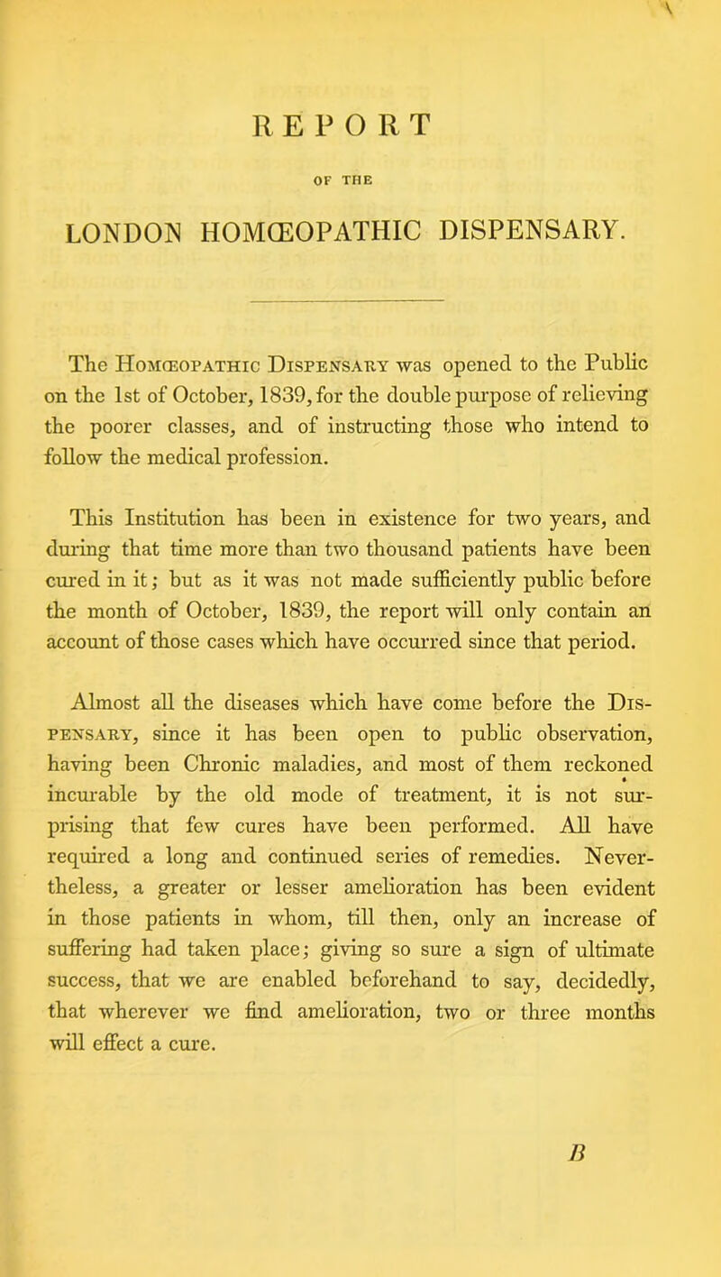 REPORT V OF THE LONDON HOMOEOPATHIC DISPENSARY. The Homoeopathic Dispensary was opened to the Public on the 1st of October, 1839, for the double purpose of relieving the poorer classes, and of instructing those who intend to follow the medical profession. This Institution has been in existence for two years, and during that time more than two thousand patients have been cured in it; but as it was not made sufficiently public before the month of October, 1839, the report will only contain an account of those cases which have occurred since that period. Almost all the diseases which have come before the Dis- pensary, since it has been open to public observation, having been Chronic maladies, and most of them reckoned incurable by the old mode of treatment, it is not sur- prising that few cures have been performed. All have required a long and continued series of remedies. Never- theless, a greater or lesser amelioration has been evident in those patients in whom, till then, only an increase of suffering had taken place; giving so sure a sign of ultimate success, that we are enabled beforehand to say, decidedly, that wherever we find amelioration, two or three months will effect a cure. B