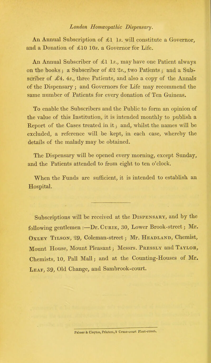 An Annual Subscription of £1 Is. will constitute a Governor, and a Donation of £10 10s. a Governor for Life. An Annual Subscriber of £1 Is., may have one Patient always on the books ; a Subscriber of £2 2s., two Patients j and a Sub- scriber of £4. 4s., three Patients, and also a copy of the Annals of the Dispensary ; and Governors for Life may recommend the same number of Patients for every donation of Ten Guineas. / To enable the Subscribers and the Public to form an opinion of the value of this Institution, it is intended monthly to publish a Report of the Cases treated in it j and, whilst the names will be excluded, a reference will be kept, in each case, whereby the details of the malady may be obtained. The Dispensary will be opened every morning, except Sunday, and the Patients attended to from eight to ten o’clock. When the Funds are sufficient, it is intended to establish an Hospital. Subscriptions will be received at the Dispensary, and by the following gentlemen :—Dr. Curie, 30, Lower Brook-street; Mr. Oxley Tilson, 29, Coleman-street ; Mr. Headland, Chemist, Mount House, Mount Pleasant; Messrs. Pressly and Taylor, Chemists, 10, Pall Mall; and at the Counting-Houses of Mr. Leaf, 39, Old Change, and Sambrook-court.