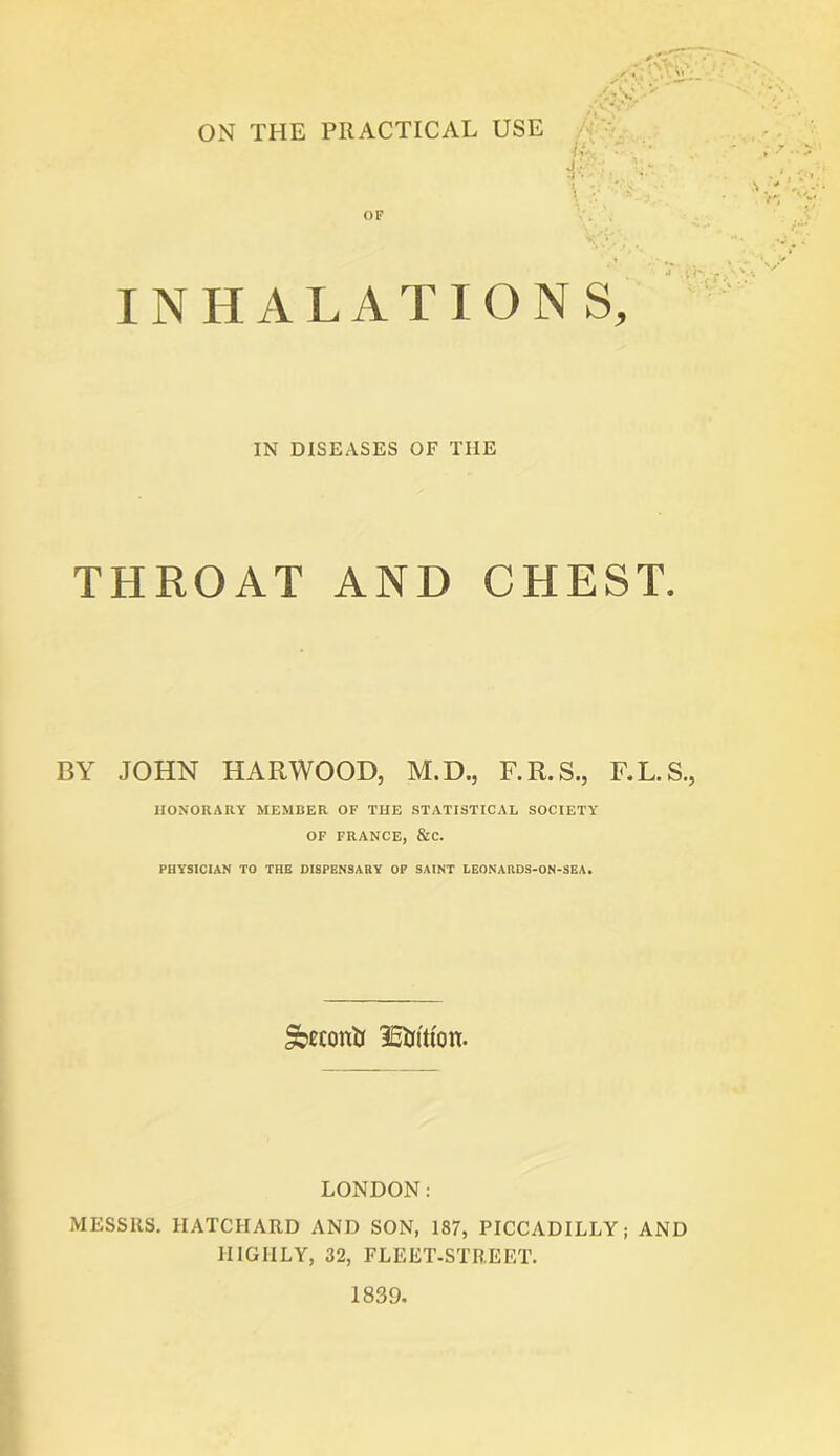 ON THE PRACTICAL USE /VV * • • : ' ^ OF INHALA T IONS, IN DISEASES OF TIIE THROAT AND CHEST. BY JOHN HARWOOD, M.D., F.R.S., F.L.S., HONORARY MEMBER OF THE STATISTICAL SOCIETY OF FRANCE, &C. PHYSICIAN TO THE DISPENSARY OP SAINT LEONARDS-ON-SEA. Sbecottii 15if(tton. LONDON: MESSRS. IIATCHARD AND SON, 187, PICCADILLY; AND HIGHLY, 32, FLEET-STREET. 1839.