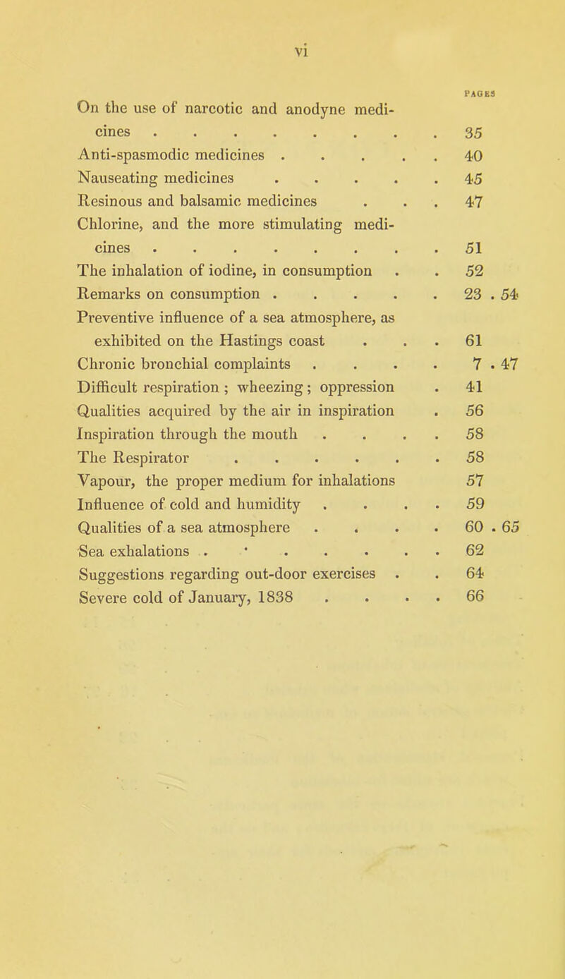 On the use of narcotic and anodyne medi- cmes ••••••• Anti-spasmodic medicines . Nauseating medicines . Resinous and balsamic medicines Chlorine, and the more stimulating medi- cmes ••■•••• The inhalation of iodine, in consumption Remarks on consumption .... Preventive influence of a sea atmosphere, as exhibited on the Hastings coast Chronic bronchial complaints Difficult respiration ; wheezing ; oppression Qualities acquired by the air in inspiration Inspiration through the mouth The Respirator . . . . . Vapour, the proper medium for inhalations Influence of cold and humidity Qualities of a sea atmosphere Sea exhalations . Suggestions regarding out-door exercises Severe cold of January, 1838 PACKS 35 40 45 47 51 52 23 . 54 61 7 . 47 41 56 58 58 57 59 60 . 65 62 64 66