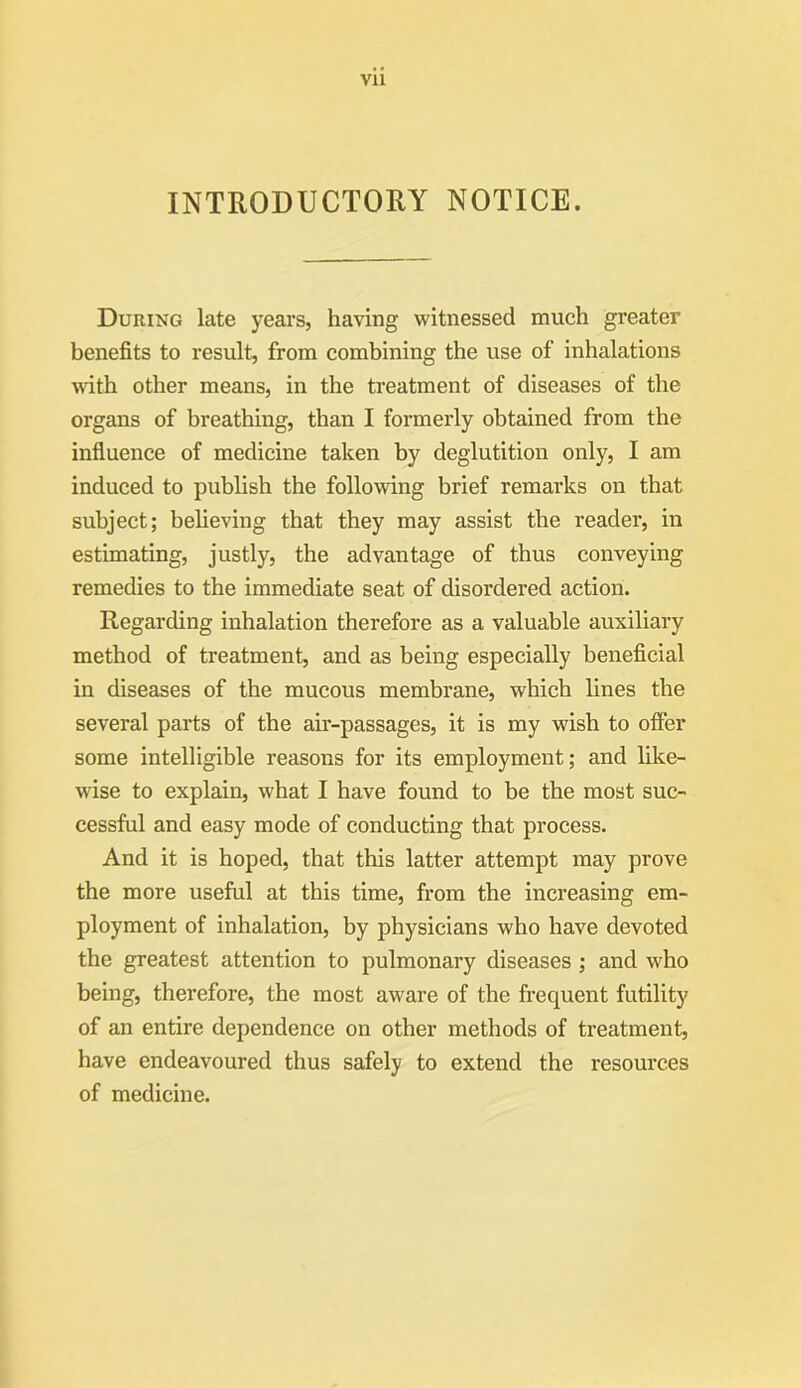 INTRODUCTORY NOTICE. During late years, having witnessed much greater benefits to result, from combining the use of inhalations with other means, in the treatment of diseases of the organs of breathing, than I formerly obtained from the influence of medicine taken by deglutition only, I am induced to publish the following brief remarks on that subject; believing that they may assist the reader, in estimating, justly, the advantage of thus conveying remedies to the immediate seat of disordered action. Regarding inhalation therefore as a valuable auxiliary method of treatment, and as being especially beneficial in diseases of the mucous membrane, which lines the several parts of the air-passages, it is my wish to offer some intelligible reasons for its employment; and like- wise to explain, what I have found to be the most suc- cessful and easy mode of conducting that process. And it is hoped, that this latter attempt may prove the more useful at this time, from the increasing em- ployment of inhalation, by physicians who have devoted the greatest attention to pulmonary diseases ; and who being, therefore, the most aware of the frequent futility of an entire dependence on other methods of treatment, have endeavoured thus safely to extend the resources of medicine.