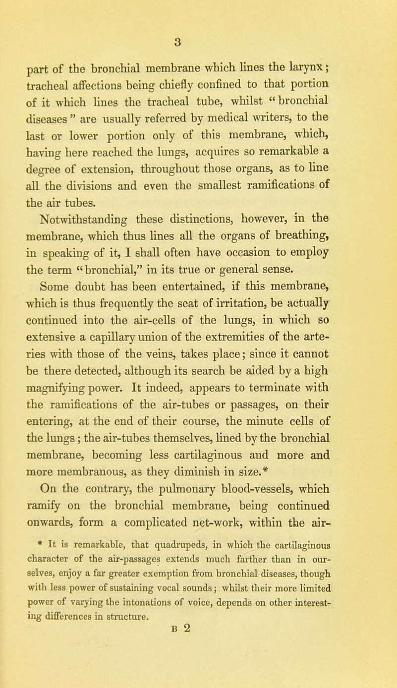 part of the bronchial membrane which lines the larynx; tracheal affections being chiefly confined to that portion of it which lines the tracheal tube, whilst “ bronchial diseases ” are usually referred by medical writers, to the last or lower portion only of this membrane, which, having here reached the lungs, acquires so remarkable a degree of extension, throughout those organs, as to line all the divisions and even the smallest ramifications of the air tubes. Notwithstanding these distinctions, however, in the membrane, which thus lines all the organs of breathing, in speaking of it, I shall often have occasion to employ the term “bronchial,” in its true or general sense. Some doubt has been entertained, if this membrane, which is thus frequently the seat of irritation, be actually continued into the air-cells of the lungs, in which so extensive a capillary union of the extremities of the arte- ries with those of the veins, takes place; since it cannot be there detected, although its search be aided by a high magnifying power. It indeed, appears to terminate with the ramifications of the air-tubes or passages, on their entering, at the end of their course, the minute cells of the lungs; the air-tubes themselves, lined by the bronchial membrane, becoming less cartilaginous and more and more membranous, as they diminish in size.* On the contrary, the pulmonary blood-vessels, which ramify on the bronchial membrane, being continued onwards, form a complicated net-work, within the air- * It is remarkable, that quadrupeds, in which the cartilaginous character of the air-passages extends much farther than in our- selves, enjoy a far greater exemption from bronchial diseases, though with less power of sustaining vocal sounds; whilst their more limited power of varying the intonations of voice, depends on other interest- ing differences in structure. b 2