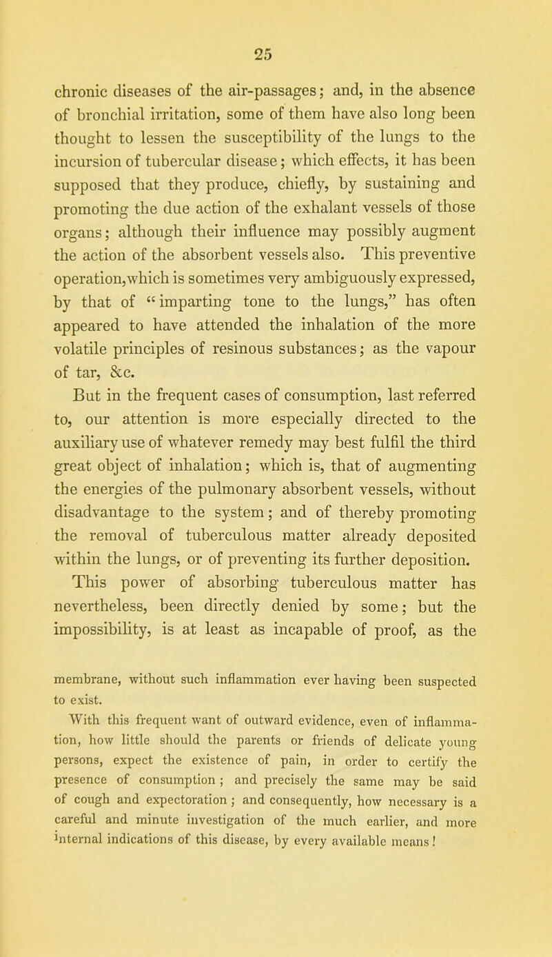 chronic diseases of the air-passages; and, in the absence of bronchial irritation, some of them have also long been thought to lessen the susceptibility of the lungs to the incursion of tubercular disease; which effects, it has been supposed that they produce, chiefly, by sustaining and promoting the due action of the exhalant vessels of those organs; although their influence may possibly augment the action of the absorbent vessels also. This preventive operation,which is sometimes very ambiguously expressed, by that of “ imparting tone to the lungs,” has often appeared to have attended the inhalation of the more volatile principles of resinous substances; as the vapour of tar, &c. But in the frequent cases of consumption, last referred to, our attention is more especially directed to the auxiliary use of whatever remedy may best fulfil the third great object of inhalation; which is, that of augmenting the energies of the pulmonary absorbent vessels, without disadvantage to the system; and of thereby promoting the removal of tuberculous matter already deposited within the lungs, or of preventing its further deposition. This power of absorbing tuberculous matter has nevertheless, been directly denied by some; but the impossibility, is at least as incapable of proof, as the membrane, without such inflammation ever having been suspected to exist. With this frequent want of outward evidence, even of inflamma- tion, how little should the parents or friends of delicate young- persons, expect the existence of pain, in order to certify the presence of consumption ; and precisely the same may be said of cough and expectoration; and consequently, how necessary is a careful and minute investigation of the much earlier, and more Jntemal indications of this disease, by every available means!