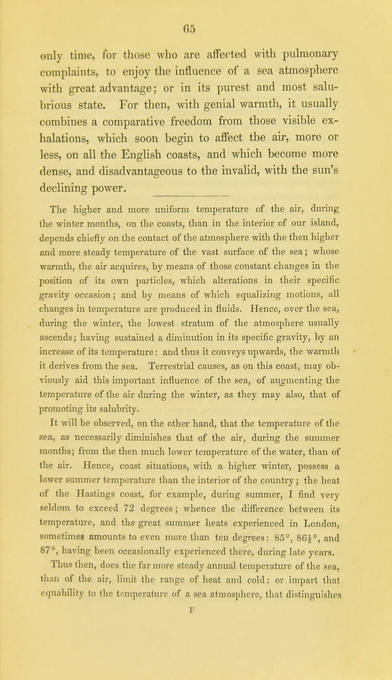 G5 only time, for those who are affected with pulmonary complaints, to enjoy the influence of a sea atmosphere with great advantage; or in its purest and most salu- brious state. For then, with genial warmth, it usually combines a comparative freedom from those visible ex- halations, which soon begin to affect the air, more or less, on all the English coasts, and which become more dense, and disadvantageous to the invalid, with the sun’s declining power. The higher and more uniform temperature of the air, during the winter months, on the coasts, than in the interior of our island, depends chiefly on the contact of the atmosphere with tire then higher and more steady temperature of the vast surface of the sea; whose warmth, the air acquires, by means of those constant changes in the position of its own particles, which alterations in their specific gravity occasion; and by means of which equalizing motions, all changes in temperature are produced in fluids. Hence, over tlie sea, during the winter, the lowest stratum of the atmosphere usually ascends; having sustained a diminution in its specific gravity, by an increase of its temperature: and thus it conveys upwards, the warmth it derives from the sea. Terrestrial causes, as on this coast, may ob- viously aid this important influence of the sea, of augmenting the temperature of the air during the winter, as they may also, that of promoting its salubrity. It will he observed, on the other hand, that the temperature of the sea, as necessarily diminishes that of the air, during the summer months; from the then much lower temperature of the water, than of the air. Hence, coast situations, with a higher winter, possess a lower summer temperature than the interior of the country; the heat of the Hastings coast, for example, during summer, I find very seldom to exceed 72 degrees; whence the difference between its temperature, and the great summer heats experienced in London, sometimes amounts to even more than ten degrees: 85°, 86J°, and 87°, having been occasionally experienced there, during late years. Thus then, does the far more steady annual temperature of the sea, than of the air, limit the range of heat and cold: or impart that equability to the temperature of a sea atmosphere, that distinguishes 1'