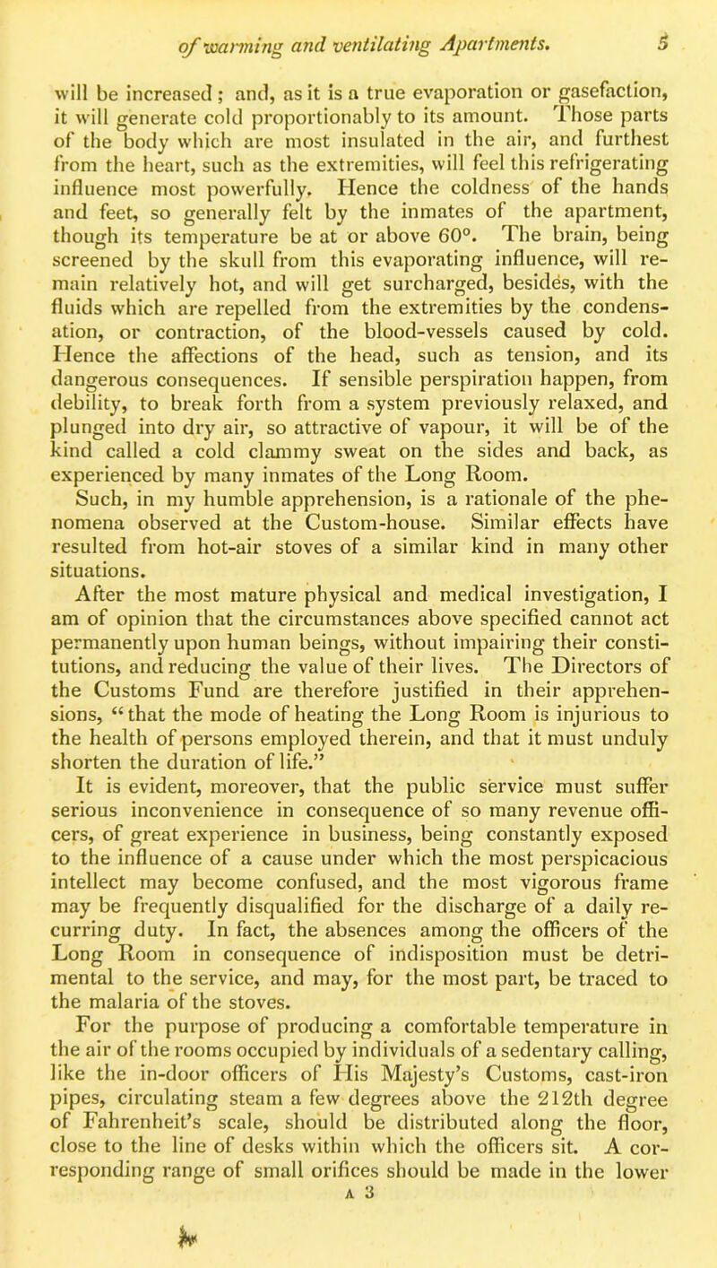 will be increased ; and, as it is a true evaporation or gasefaction, it will generate cold proportionably to its amount. Those parts of the body which are most insulated in the air, and furthest from the heart, such as the extremities, will feel this refrigerating influence most powerfully. Hence the coldness of the hands and feet, so generally felt by the inmates of the apartment, though its temperature be at or above 60°. The brain, being screened by the skull from this evaporating influence, will re- main relatively hot, and will get surcharged, besides, with the fluids which are repelled from the extremities by the condens- ation, or contraction, of the blood-vessels caused by cold. Hence the affections of the head, such as tension, and its dangerous consequences. If sensible perspiration happen, from debility, to break forth from a system previously relaxed, and plunged into dry air, so attractive of vapour, it will be of the kind called a cold clammy sweat on the sides and back, as experienced by many inmates of the Long Room. Such, in my humble apprehension, is a rationale of the phe- nomena observed at the Custom-house. Similar effects have resulted from hot-air stoves of a similar kind in many other situations. After the most mature physical and medical investigation, I am of opinion that the circumstances above specified cannot act permanently upon human beings, without impairing their consti- tutions, and reducing the value of their lives. The Directors of the Customs Fund are therefore justified in their apprehen- sions, “that the mode of heating the Long Room is injurious to the health of persons employed therein, and that it must unduly shorten the duration of life.” It is evident, moreover, that the public service must suffer serious inconvenience in consequence of so many revenue offi- cers, of great experience in business, being constantly exposed to the influence of a cause under which the most perspicacious intellect may become confused, and the most vigorous frame may be frequently disqualified for the discharge of a daily re- curring duty. In fact, the absences among the officers of the Long Room in consequence of indisposition must be detri- mental to the service, and may, for the most part, be traced to the malaria of the stoves. For the purpose of producing a comfortable temperature in the air of the rooms occupied by individuals of a sedentary calling, like the in-door officers of His Majesty’s Customs, cast-iron pipes, circulating steam a few degrees above the 212th degree of Fahrenheit’s scale, should be distributed along the floor, close to the line of desks within which the officers sit. A cor- responding range of small orifices should be made in the lower