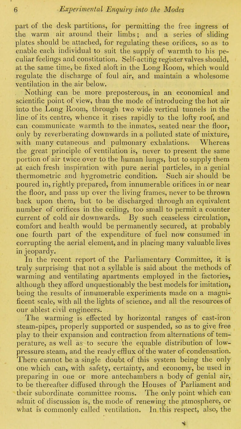 part of the desk partitions, for permitting the free ingress of the warm air around their limbs; and a series of sliding plates should be attached, for regulating these orifices, so as to enable each individual to suit the supply of warmth to his pe- culiar feelings and constitution. Self-actihg register valves should, at the same time, be fixed aloft in the Long Room, which would I'egulate the discharge of foul air, and maintain a wholesome ventilation in the air below. Nothing can be more preposterous, in an economical and scientific point of view, than the mode of introducing the hot air into the Long Room, through two wide vertical tunnels in the line of its centre, whence it rises rapidly to the lofty roof, and can communicate warmth to the inmates, seated near the floor, only by i-everberating downwards in a polluted state of mixture, with many cutaneous and pulmonary exhalations. Whereas the great principle of ventilation is, never to present the same portion of air twice over to the human lungs, but to supply them at each fresh inspiration with pure aerial particles, in a genial thermometric and hygrometric condition. Such air should be poured in, rightly prepared, from innumerable orifices in or near the floor, and pass up over the living frames, never to be thrown back upon them, but to be discharged through an equivalent number of orifices in the ceiling, too small to permit a counter current of cold air downwards. By such ceaseless circulation, comfort and health would be permanently secured, at probably one fourth part of the expenditure of fuel now consumed in corrupting the aerial element, and in placing many valuable lives in jeopardy. In the recent report of the Parliamentary Committee, it is truly surprising that not a syllable is said about the methods of warming and ventilating apartments employed in the factories, although they afford unquestionably the best models for imitation, being the results of innumerable experiments made on a magni- ficent scale, with all the lights of science, and all the resources of our ablest civil engineers. The warming is effected by horizontal ranges of cast-iron steam-pipes, properly supported or suspended, so as to give free play to their expansion and contraction from alternations of tem- perature, as well as to secure the equable distribution of low- pressure steam, and the ready efflux of the water of condensation. There cannot be a single doubt of this system being the onl}' one which can, with safety, certainty, and economy, be used in preparing in one or more antechambers a body of genial air, to be thereafter diffused through the Houses of Parliament and their subordinate committee rooms. The only point which can admit of discussion is, the mode of renewing the atmosphere, or what Is commonly called ventilation. In this respect, also, the