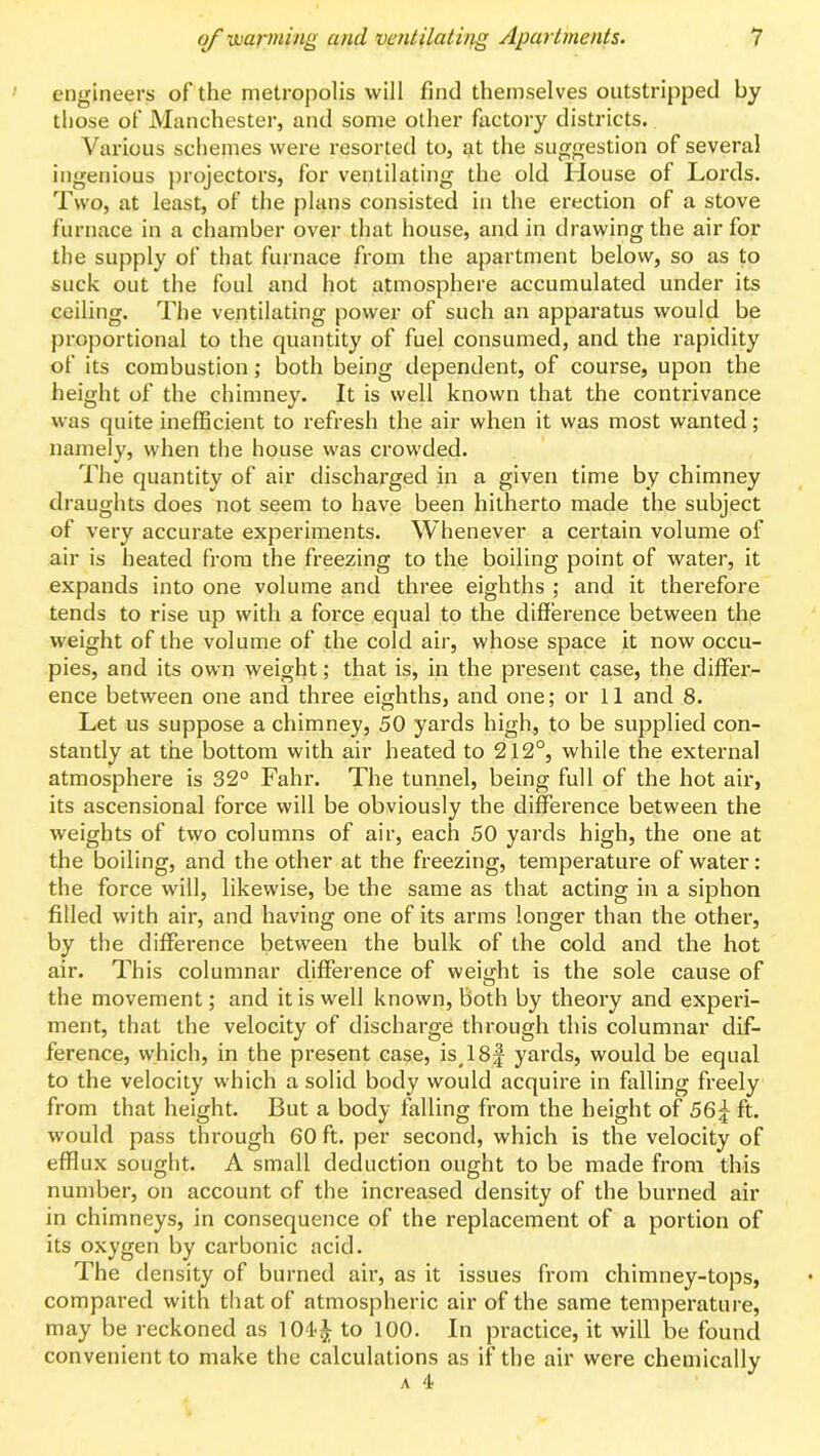 engineers of the metropolis will find themselves outstripped by those of Manchester, and some other factory districts. Various schemes were resorted to, at the suggestion of several ingenious projectors, for ventilating the old House of Lords. Two, at least, of the plans consisted in the erection of a stove furnace in a chamber over that house, and in drawing the air for the supply of that furnace from the apartment below, so as to suck out the foul and hot atmosphere accumulated under its ceiling. The ventilating power of such an apparatus would be proportional to the quantity of fuel consumed, and the rapidity of its combustion; both being dependent, of course, upon the height of the chimney. It is well known that the contrivance was quite inelBcient to refresh the air when it was most wanted; namely, when the house was crowded. The quantity of air discharged in a given time by chimney draughts does not seem to have been hitherto made the subject of very accurate experiments. Whenever a certain volume of air is heated from the freezing to the boiling point of water, it expands into one volume and three eighths ; and it therefore tends to rise up with a force equal to the difference between the weight of the volume of the cold air, whose space it now occu- pies, and its own weight; that is, in the present case, the differ- ence between one and three eighths, and one; or 11 and 8. Let us suppose a chimney, 50 yards high, to be supplied con- stantly at the bottom with air heated to 212°, while the external atmosphere is 32° Fahr. The tunnel, being full of the hot air, its ascensional force will be obviously the difference between the weights of two columns of air, each 50 yards high, the one at the boiling, and the other at the freezing, temperature of water: the force will, likewise, be the same as that acting in a siphon filled with air, and having one of its arms longer than the other, by the difference between the bulk of the cold and the hot air. This columnar difference of weight is the sole cause of the movement; and it is well known. Both by theory and experi- ment, that the velocity of discharge through this columnar dif- ference, which, in the present case, is^lSf yards, would be equal to the velocity which a solid body would acquire in falling freely from that height. But a body falling from the height of 56^ ft. would pass through 60 ft. per second, which is the velocity of efflux sought. A small deduction ought to be made from this number, on account of the increased density of the burned air in chimneys, in consequence of the replacement of a portion of its oxygen by carbonic acid. The density of burned air, as it issues from chimney-tops, compared with that of atmospheric air of the same temperature, may be reckoned as 104-^ to 100. In practice, it will be found convenient to make the calculations as if the air were chemically A 4