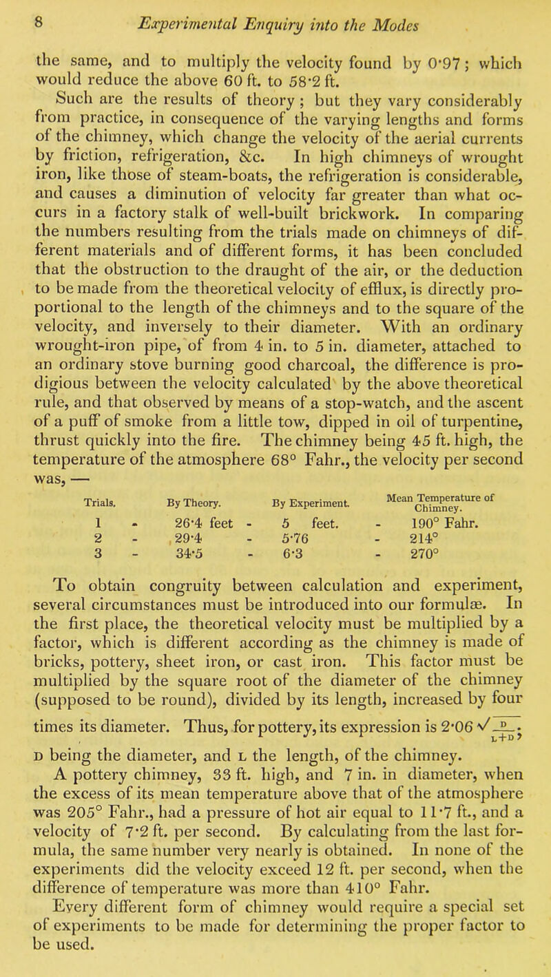 the same, and to multiply the velocity found by 0’97; which would reduce the above 60 ft. to 58’2 ft. Such are the results of theory ; but they vary considerably from practice, in consequence of the varying lengths and forms of the chimney, which change the velocity of the aerial currents by friction, refrigeration, &c. In high chimneys of wrought iron, like those of steam-boats, the refrigeration is considerable, and causes a diminution of velocity far greater than what oc- curs in a factory stalk of well-built brickwork. In comparing the numbers resulting from the trials made on chimneys of dif- ferent materials and of different forms, it has been concluded that the obstruction to the draught of the air, or the deduction to be made from the theoretical velocity of efflux, is directly pro- portional to the length of the chimneys and to the square of the velocity, and inversely to their diameter. With an ordinary wrought-iron pipe, of from 4- in. to 5 in. diameter, attached to an ordinary stove burning good charcoal, the difference is pro- digious between the velocity calculated by the above theoretical rule, and that observed by means of a stop-watch, and the ascent of a puff of smoke from a little tow, dipped in oil of turpentine, thrust quickly into the fire. The chimney being 45 ft. high, the temperature of the atmosphere 68° Fahr., the velocity per second was, — Trials. By Theory. By Experiment Mean Temperature of Chimney. 1 26'4 feet - 3 feet. 190° Fahr. 2 29-4 3-76 214° 3 34-3 6-3 270° To obtain congruity between calculation and experiment, several circumstances must be introduced into our formulae. In the first place, the theoretical velocity must be multiplied by a factor, which is different according as the chimney is made of bricks, pottery, sheet iron, or cast iron. This factor must be multiplied by the square root of the diameter of the chimney (supposed to be round), divided by its length, increased by four times its diameter. Thus, for pottery, its expression is 2*06 v' D being the diameter, and l the length, of the chimney. A pottery chimney, 33 ft. high, and 7 in. in diameter, when the excess of its mean temperature above that of the atmosphere was 205° Fahr., had a pressure of hot air equal to 11’7 ft., and a velocity of 7 2 ft. per second. By calculating from the last for- mula, the same number very nearly is obtained. In none of the experiments did the velocity exceed 12 ft. per second, when the difference of temperature was more than 410° Fahr. Every different form of chimney would require a special set of experiments to be made for determining the proper factor to be used.