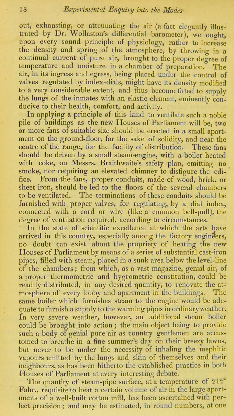 out, exhausting, or attenuating the air (a fact elegantly illus- trated by Dr. Wollaston’s differential barometer), we ouffht, upon every sound principle of physiology, rather to increase the density and spring of the atmosphere, by throwing in a continual current of pure air, brought to the proper degree of temperature and moisture in a chamber of preparation. The air, in its ingress and egress, being placed under the control of valves regulated by index-dials, might have its density modified to a very considerable extent, and thus become fitted to supply the lungs of the inmates with an elastic element, eminently con- ducive to their health, comfort, and activity. In applying a principle of this kind to ventilate such a noble pile of buildings as the new Houses of Parliament will be, two or more fans of suitable size should be erected in a small apart- ment on the ground-floor, for the sake of solidity, and near the centre of the range, for the facility of distribution. These fans should be driven by a small steam-engine, with a boiler heated with coke, on Messrs. Braithwaite’s safety plan, emitting no smoke, nor requiring an elevated chimney to disfigure the edi- * fice. From the fans, proper conduits, made of wood, brick, or sheet iron, should be led to the floors of the several chambers to be ventilated. The terminations of these conduits should be furnished with proper valves, for regulating, by a dial index, connected with a cord or wire (like a common bell-pull), the degree of ventilation required, according to circumstances. In the state of scientific excellence at which the arts have arrived in this country, especially among the factory engineers, no doubt can exist about the propriety of heating the new Houses of Parliament by means of a series of substantial cast-iron pipes, filled with steam, placed in a sunk area below the level-line of the chambers; from which, as a vast magazine, genial air, of a proper thermometric and hygrometric constitution, could be readily distributed, in any desired quantity, to renovate the at- mosphere of every lobby and apartment in the buildings. The same boiler which furnishes steam to the engine would be ade- quate to furnish a supply to the warming pipes in ordinary weather. In very severe weather, however, an additional steam boiler could be brought into action ; the main object being to provide such a body of genial pure air as country gentlemen are accus- tomed to breathe in a fine summer’s day on their breezy lawns, but never to be under the necessity of inhaling the mephitic vapours emitted by the lungs and skin of themselves and their neighbours, as has been hitherto the established practice in both Flouses of Parliament at every interesting debate. The quantity of steam-pipe surface, at a temperature of 212° Fahr., requisite to heat a certain volume of air in the large apart- ments of a well-built cotton mill, has been ascertained with per- fect precision; and may be estimated, in round numbers, atone