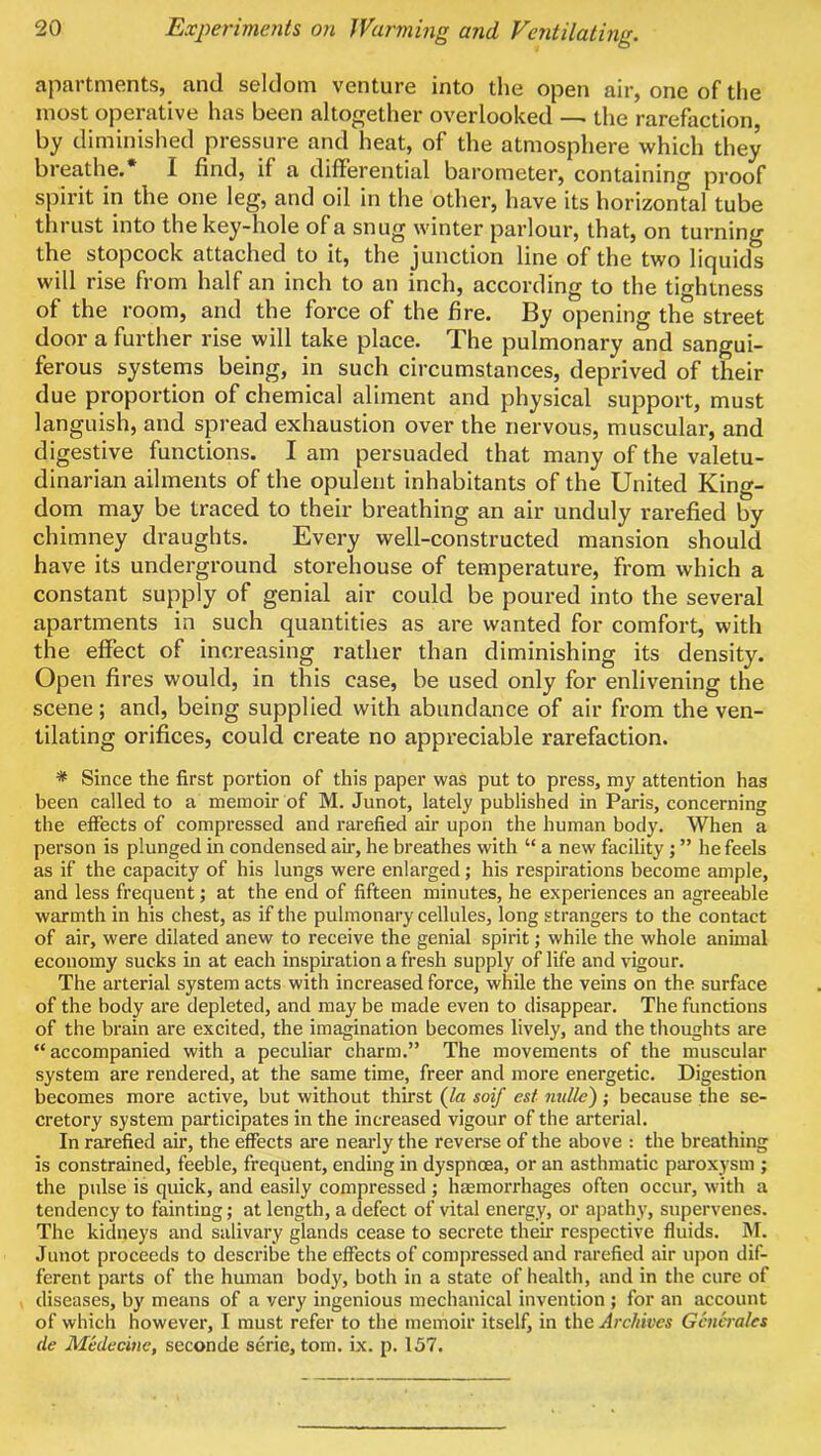 apartments, and seldom venture into tlie open air, one of the most operative has been altogether overlooked — the rarefaction by diminished pressure and heat, of the atmosphere which they breathe.* I find, if a differential barometer, containing proof spirit in the one leg, and oil in the other, have its horizontal tube thrust into the key-hole of a snug winter parlour, that, on turning the stopcock attached to it, the junction line of the two liquids will rise from half an inch to an inch, according to the tightness of the room, and the force of the fire. By opening the street door a further rise will take place. The pulmonary and sangui- ferous systems being, in such circumstances, deprived of their due proportion of chemical aliment and physical support, must languish, and spread exhaustion over the nervous, muscular, and digestive functions. I am persuaded that many of the valetu- dinarian ailments of the opulent inhabitants of the United King- dom may be traced to their breathing an air unduly rarefied by chimney draughts. Every well-constructed mansion should have its underground storehouse of temperature, from which a constant supply of genial air could be poured into the several apartments in such quantities as are wanted for comfort, with the effect of increasing rather than diminishing its density. Open fires would, in this case, be used only for enlivening the scene; and, being supplied with abundance of air from the ven- tilating orifices, could create no appreciable rarefaction. * Since the first portion of this paper was put to press, my attention has been called to a memoir of M. Junot, lately published in Paris, concerning the eiFects of compressed and rarefied air upon the human body. When a person is plunged in condensed air, he breathes with “ a new facility; ” he feels as if the capacity of his lungs were enlarged; his respirations become ample, and less frequent; at the end of fifteen minutes, he experiences an agreeable warmth in his chest, as if the pulmonary cellules, long strangers to the contact of air, were dilated anew to receive the genial spirit; while the whole animal economy sucks in at each inspiration a fresh supply of life and vigour. The arterial system acts with increased force, while the veins on the surface of the body are depleted, and may be made even to disappear. The functions of the brain are excited, the imagination becomes lively, and the thoughts are “accompanied with a peculiar charm.” The movements of the muscular system are rendered, at the same time, freer and more energetic. Digestion becomes more active, but without thirst (ta soif esf nulle); because the se- cretory system participates in the increased vigour of the arterial. In rarefied air, the effects are neaidy the reverse of the above : the breathing is constrained, feeble, frequent, ending in dyspnoea, or an asthmatic paroxysm ; the pulse is quick, and easily compressed ; htemorrhages often occur, with a tendency to fainting; at length, a defect of vital energy, or apathy, supervenes. The kidneys and salivary glands cease to secrete their respective fluids. M. Junot proceeds to describe the effects of compressed and rarefied air upon dif- ferent parts of the human body, both in a state of health, and in the cure of diseases, by means of a very ingenious mechanical invention ; for an account of which however, I must refer to the memoir itself, in the Archives Generates de Medecine, seconde serie, tom. ix. p. 157.