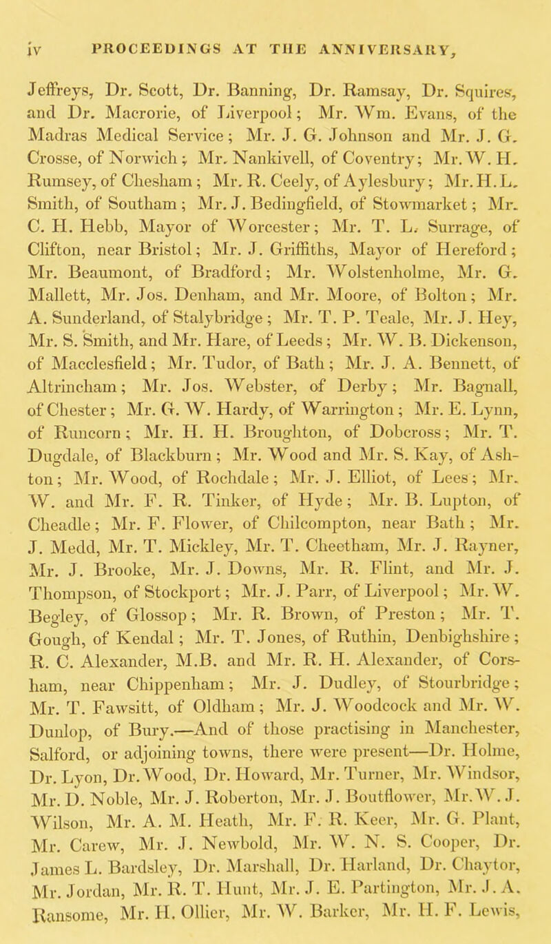 Jeffreys, Dr. Scott, Dr. Banning, Dr. Ramsay, Dr. Squires, and Dr. Macrorie, of Jjiverpool; Mr. Wm. Evans, of the Madras Medical Service; Mr. J. G. Johnson and Mr. J. G. Crosse, of Norwich ; Mr. Nankivell, of Coventry; Mr. W. H, Rumsey, of Chesham ; Mr. R. Ceely, of Aylesbury; ]\lr. II. L, Smith, of Southam ; Mr. J. Bedingfield, of Stowmarket; Mr. C. H. Hehb, Mayor of Worcester; Mr. T. L.- Surrage, of Clifton, near Bristol; Mr. J. Griffiths, Mayor of Hereford; Mr. Beaumont, of Bradford; Mr. Wolstenholme, Mr. G, Mallett, Mr. Jos. Denham, and Mr. Moore, of Bolton; Mr. A. Sunderland, of Stalybridge; Mr. T. P. Teale, Mr. J. Hey, Mr. S. Smith, and Mr. Hare, of Leeds; Mr. W. B. Dickenson, of Macclesfield; Mr. Tudor, of Bath; Mr. J. A. Bennett, of Altrincham; Mr. Jos. Webster, of Derby; Mr. Bagnall, of Chester; Mr. G. W. Hardy, of Warrington ; Mr. E. Lynn, of Runcorn ; Mr. H. H. Broughton, of Dobcross; Mr. T. Dugdale, of Blackburn ; Mr. Wood and Mr. S. Kay, of Ash- ton; Mr. Wood, of Rochdale; Mr. J. Elliot, of Lees; Mr. W. and Mr. F. R. Tinker, of Hyde; Mr. B. Lupton, of Cheadle; Mr. F. Flower, of Chilcompton, near Bath; Mr. J. Medd, Mr. T. Mickley, Mr. T. Cheetham, Mr. J. Rayner, Mr. J. Brooke, Mr. J. Downs, Mr. R. Flint, and Mr. J. Thompson, of Stockport; Mr. J. Parr, of Liverpool; Mr. W. Begley, of Glossop; Mr. R. Brown, of Pre.ston; klr. T. Gough, of Kendal; Mr. T. Jones, of Ruthin, Denbighshire; R. C. Alexander, M.B. and Mr. R. H. Alexander, of Cors- ham, near Chippenham; Mr. J. Dudley, of Stourbridge; Mr. T. Fawsitt, of Oldham; Mr. J. Woodcock and Mr. W. Dunlop, of Bury.—^And of those practising in Manchester, Salford, or adjoining towns, there were present—Dr. Holme, Dr. Lyon, Dr. Wood, Dr. Howard, Mr. Turner, Mr. Windsor, Mr. D. Noble, Mr. J. Roberton, Mr. J. Boutflower, Mr. W. J. Wilson, Mr. A. M. Heath, Mr. F. R. Keer, Mr. G. Plant, Mr. Carew, Mr. J. Newbold, Mr. W. N. S. Cooper, Dr. James L. Bardsley, Dr. Marshall, Dr. Harland, Dr. Chaytor, Mr. Jordan, Mr. R. T. Hunt, Mr. J. E. Partington, Mr. ,1. A. Ransome, Mr. H. Ollier, Mr. W. Barker, Mr. H. F. Lewis,