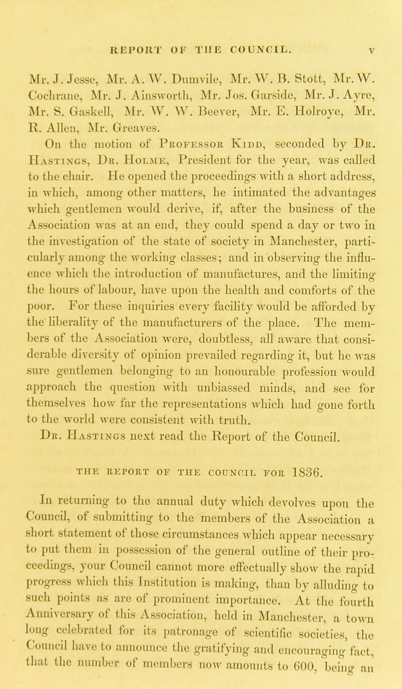 Mr. J. Jesse, Mr. A. ^V^ Dunivile, Mr. W. B. Stott, Mr. W. Cochrane, Mr. J. Ainswortli, Mr. Jos. Garsicle, Mr. J.Ayi’e, Mr. S. Gaskel], Mr. W. W. Beever, Mr. E. Holroye, Mr. K. Allen, Mr. Greaves. On the motion of Professor Kidd, seconded by Dr. Hastings, Dr. Holme, President for the year, was called to the chair. He opened the proceedings with a short address, in which, among other matters, he intimated the advantages which gentlemen would derive, if, after the business of the Association was at an end, they could spend a day or two in the investigation of the state of society in Manchester, parti- cularly among- the working classes; and in observing the influ- ence which the introduction of manufactures, and the limiting the hours of labour, have upon the health and comforts of the poor. For these inquiries every facility would be afforded by the liberality of the manufacturers of the place. The mem- bers of the Association were, doubtless, all aware that consi- derable diversity of opinion prevailed regarding it, but he was sure gentlemen belonging to an honourable jirofession would approach the question with unbiassed minds, and see for themselves how far the representations w'hich had gone forth to the world were consistent ■with truth. Dr. Hastings next read the Report of the Council. THE REPORT OF THE COUNCIL FOR 1836. In returning to the annual duty which devolves upon the Council, of submitting to the members of the Association a short statement of those circumstances which appear necessary to put them in possession of the general outline of their pro- ceedings, your Council cannot more effectually show the rapid progress which this Institution is making, than by alluding to such points as are of prominent importance. At the fourth Anniversary of this Association, held in Manchester, a town long celebrated for its patronage of scientific societies, the Council have to announce the gratifying and encouraging fact, that the number of members now amounts to 600, being an