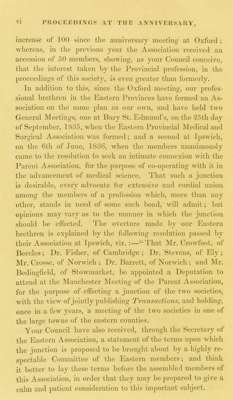 increase of 100 since tlie anniversary meeting at Oxford ; Avliereas, in the previous year the Association received an accession of 50 members, showing, as your Council conceive, tliat the interest taken by the Provincial profession, in the proceedings of this society, is even greater than formerly. In addition to this, since the Oxford meeting, our profes- sional brethren in the Eastern Provinces have formed an As- sociation on the same plan as our own, and have held two General Meetings, one at Bury St. Edmund’s, on the 25th day of September, 1835, when the Eastern Provincial Medical and Surgical Association was formed; and a second at Ipswich, on the 6th of June, 1836, when the members unanimously came to the resolution to seek an intimate connexion with the Parent Association, for the purpose of co-operating with it in the advancement of medical science. That such a junction is desirable, eA'^efy advocate for extensive and cordial union among the members of a profession which, more than any other, stands in need of some such bond, will admit; but opinions may vary as to the manner in which the junction should be effected. The overture made by our Eastern brethren is explained by the folloAving resolution passed by their Association at Ipswich, viz.:—“ That I\Ir. Crowfoot, of Beccles; Dr. Fisher, of Cambridge ; Dr. Stevens, of Ely; Mr. Crosse, of NorAvich ; Dr. Barrett, of NorAvich; and Mr. Bedingfield, of Stowmarket, be appointed a Deputation to attend at the Manchester Meeting of the Parent Association, for the purpose of effecting a junction of the tAvo societies, with the vieAV of jointly publishing Transactions^ and holding, once in a feAV years, a meeting of the two societies in one of the large towns of the eastern counties. Your Council have also received, through the Secretary of the Eastern Association, a statement of the terms upon Avhich the junction is proposed to be brought about by a highly re- spectable Committee of the Eastern members; and think it better to lay these terms before the assembled members of this Association, in order that they may be prepared to give a calm and patient consideration to this important subject.