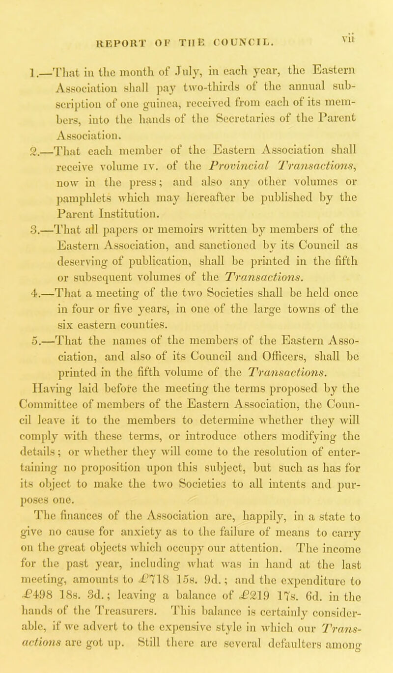 Vll 1. —'I’hat in the month of .Tnly, in each year, tlie Eastern Association sliall ]iay two-thirds of the annual sub- scription of one guinea, received from each of its mem- bers, into the hands of the Secretaries of the Parent Association. 2. —That each member of the Eastern Association shall receive volume iv. of the Provincial Transactions^ now in the press; and also any other volumes or jjamphlets ndncli may hereafter be published by the Parent Institution. 3. —That all papers or memoirs written by members of the Eastern Association, and sanctioned bv its Council as deserving of publication, shall be printed in the fifth or subsequent volumes of the Transactions. 4. —That a meeting of the two Societies shall be held once in four or five years, in one of the large towns of the six eastern counties. •5.—That the names of the members of the Eastern Asso- ciation, and also of its Council and Officers, shall be printed in the fifth volume of the Transactions. Having laid before the meeting the terms proposed by the Committee of members of the Eastern Association, the Coun- cil leave it to the members to determine whether they Avill comply with these terms, or introduce others modifying the details; or whether they will come to the resolution of enter- taining no proposition upon this subject, but such as has for its object to make the two Societies to all intents and pur- poses one. The finances of the Association are, happily, in a state to give no cause for anxiety as to the failure of means to carry on the great objects which occupy our attention. The income for the past year, including what was in hand at the last meeting, amounts to P'718 15s. .9d.; and the expenditure to oC498 18s. 3d.; leaving a balance of £^19 17s. 6d. in the hands of the Treasurers. This balance is certainly consider- able, if we advert to the expensive style in which our Trans- actions are got up. Still there are several defaulters among