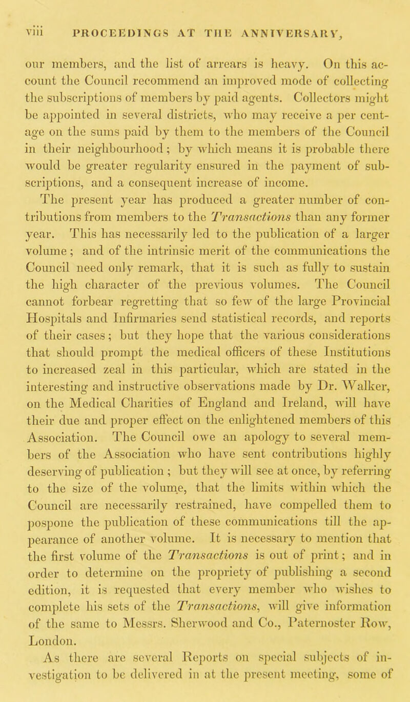 our members, and the list of arrears is heavy. On this ac- count tlie Council recommend an improved mode of collecting the subscriptions of members by paid agents. Collectors might be appointed in several districts, who may receive a per cent- age on the sums paid by them to the members of the Council in their neighbourhood; by which means it is probable there Avould be greater regularity ensured in the payment of sub- scriptions, and a consequent increase of income. The present year has produced a greater number of con- tributions from members to the Transactions than any former year. This has necessarily led to the publication of a larger volume ; and of the intrinsic merit of the communications the Council need only remark, that it is such as fully to sustain the high character of the previous volumes. The Council cannot forbear regretting that so few of the large Provincial Hospitals and Infirmaries send statistical records, and reports of their cases; but they hope that the various considerations that should prompt the medical oflicers of these Institutions to increased zeal in this particular, which are stated in the interesting and instructive observations made by Dr. Walker, on the Medical Charities of England and Ireland, will haA'e their due and proper effect on the enlightened members of this Association. The Council owe an apology to several mem- bers of the Association who have sent contributions highly deserving of publication ; but they will see at once, by referring to the size of the volume, that the limits within which the Council are necessarily restrained, have compelled them to pospone the publication of these communications till the ap- pearance of another volume. It is necessary to mention that the first volume of the Transactions is out of print; and in order to determine on the propriety of publishing a second edition, it is requested that every member who wishes to complete his sets of the Transactions^ Avill give information of the same to Messrs. Sherwood and Co., Paternoster Row, London. As there are several Reports on special subjects of in- vestigation to be delivered in at the present meeting, some of