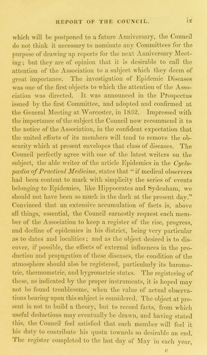 which ■n ill be postponed to a futm'o Anniversary, the Coiuicil do not tliink it necessary to nominate any Committees for the ])urpose of drawing up reports for the next Anniversary Meet- ing ; but they are of opinion that it is desirable to call the attention of the Association to a subject which they deem of gi-eat importance. The investigation of Epidemic Diseases was one of the first objects to which the attention of the Asso- ciation was directed. It was announced in the Pfospectus issued by the first Committee, and adopted and confirmed at the General INIeeting at Worcester, in 183£. Impressed with the importance of the subject the Council now recommend it to the notice of the Association, in the confident ex^iectation that the united eftbrts of its members will tend to remove the ob- scurity which at present envelopes that class of diseases. The Council perfectly agree with one of the latest writers on the subject, the able writer of the article Epidemics in the Cyclo- poedia of Practical Medicine, states that “if medical observers had been conteirt to mark with simplicity the series of events belonging to Epidemics, like Hippocrates and Sydenham, we should not have been so much in the dark at the present day.” Convinced that an extensive accumulation of facts is, above all things, essential, the Council earnestly request each mem- ber of the Association to keep a register of the rise, progress, and decline of epidemics in his district, being very particular as to dates and localities; and as the object desired is to dis- cover, if possible, the eftects of external influences in the pro- duction and propagation of these diseases, the condition of the atmosphere should also be registered, particularly its barome- tric, thcrmometric, and hygrometric states. The registering of these, as indicated by the proper instruments, it is hoped may not be found troublesome, when the value of actual observa- tions bearing upon this subject is considered. The object at pre- sent is not to build a theory, but to record facts, from Avhlch useful deductions may eventually be drawn, and having stated this, the Council feel satisfied that each member will feel it his duty to contribute his quota towards so desirable an end. fl'hc register completed to the last day of May in each year. c