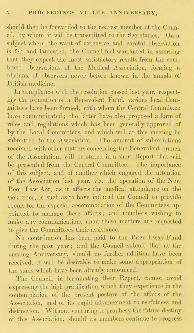 slioukl then be forwavclcd to tlie nearest member of the Coun- cil, by whom it will be transmitted to the Secretaries. On a subject where the want of extensive and careful observation is felt and lamented, the Council feel warranted in asserting that they expect the most satisfactory results from the com- bined observations of the Medical Association, forming a phalanx of observers never before known in the annals of British medicine. In compliance with the resolution passed last year, respect- ing the formation of a Benevolent Fund, various local Com- mittees have been formed, with whom the Central Committee have communicated; the latter have also jiroposed a form of rules and regulations which has been generally approved of by the Local Committees, and which will at this meeting be submitted to the Association. The amount of subscriptions received, with other matters concerning the Benevolent branch of the Association, will be stated in a short Report that will be presented from the Central Committee. The importance of this subject, and of another which engaged the attention of the Association last year, viz. the operation of the New Poor Law Act, as it affects the medical attendance on the sick poor, is such as to have induced the Council to provide rooms for the especial accommodation of the Committees ap- pointed to manage these affairs; and members wishing to make any communications upon these matters are requested to s'ive the Committees their assistance. O No contribution has been paid to the Prize Essay Fund during the past year; and the Council submit that at the ensuing Anniversary, should no further addition have been received, it will be desirable to make some appropriation of the sums which have been already announced. The Council, in terminating their Report, cannot avoid expressing the high gratification which they experience in the contemplation of the present posture of the affairs of the Association, and of its rapid advancement to usefulness and distinction. Without venturing to prophesy the future destiny of this Association, should its members continue to progress