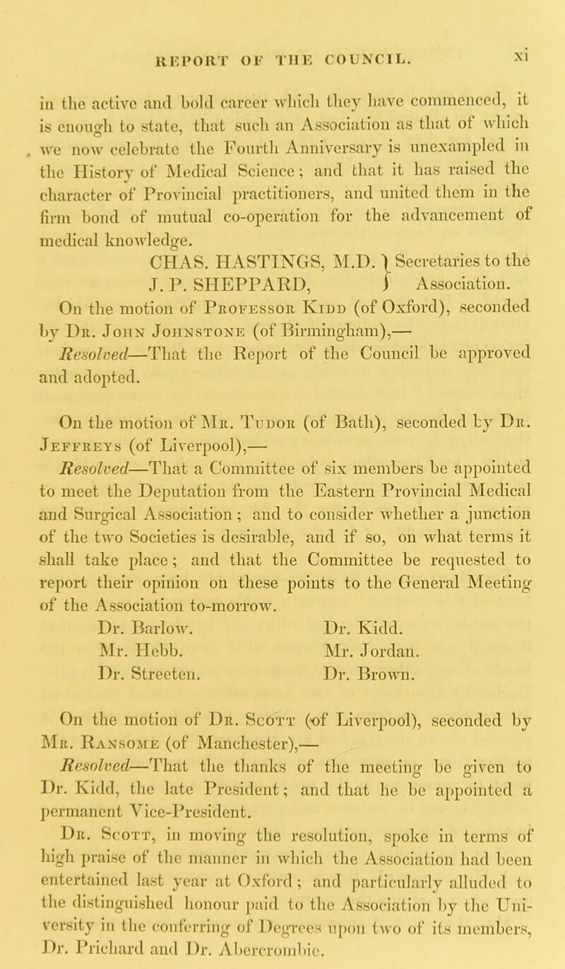ill the active and bold career wliicli they liave commenced, it is cnoiio’h to .state, that such an Assv)ciation as that of which O ^ . . we now celebrate the Fourth Anniversary is nnexampled m the History of JNIedical Science; and that it has raised the character of Provincial practitioners, and united them in the firm bond of mutual co-operation for the advancement of medical knoAvledge. CHAS. HASTINGS, M.D. ) Secretaries to the J. P. SHEPPARD, i Association. On the motion of Professor Kidd (of Oxford), seconded by Dr. John Johnstone (of Birmingham),— Resolved—That the Report of the Council be approved and adopted. On the motion of Mr. Tudor (of Bath), seconded by Dr. Jeffreys (of Liverpool),— Resolved—That a Committee of six members be appointed to meet the Deputation from the Eastern Provincial Medical and Surgical Association; and to consider whether a junction of the two Societies is desirable, and if so, on what terms it .shall take jdace; and that the Committee be requested to report their opinion on these points to the General Meeting of the Association to-morrow. Dr. Barlow. Dr. Kidd. Mr. Hebb. Mr. Jordan. Dr. Streeten. Di-. Brown. On the motion of Dr. Scott (of Liverpool), seconded by Mr. Ransome (of Manchester),— Resolved—'Fhat the thanks of the meeting be given to Dr. Kidd, the late Pre.sideiit; and that he be appointed a permanent Vice-President. Dr, Scott, in moving the resolution, spoke in terms of high praise of the manner in which the Association had been entertained last year at Oxford; and particular!}’ alluded to the distinguished honour j)aid to the Association by the Uni- versity in tbe conferring of Degrees upon two of its members. Dr. Prichard and Dr, Abercrombie.