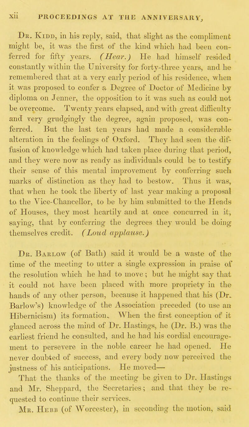Dll. Kidd, in liis reply, said, that slight as the compliment might be, it was the first of the kind whic-h had been con- ferred for fifty years. (Hear.) He had himself resided constantly within the University for forty-three years, and he remembered that at a very early period of his residence, when it was proposed to confer a Degree of Doctor of Medicine by diploma on Jenner, the opposition to it was such as could not be overcome. Twenty years elajised, and with great difficulty and very grudgingly the degree, again proposed, was con- ferred. But the last ten years had made a considerable alteration in the feelings of Oxford. They had seen the dif- fusion of knowledge which had taken place during that period, and they were now as ready as individuals could be to testify their sense of this mental improvement by conferring such marks of distinction as they had to bestow. Thus it was, that when he took the liberty of last year making a proposal to the Vice-Chancellor, to be by him submitted to the Pleads of Plouses, they most heartily and at once concun-ed in it, saying, that by conferring the degrees they would be doing themselves credit. (Loud applause.) Dr. Barlow (of Bath) said it wmuld be a Avaste of the time of the meeting to utter a single expression in jiraise of the resolution Avhich he had to move; but he might say that it could not have been placed wdth more propriety in the hands of any other person, because it happened that his (Dr. Barlow’s) knowledge of the Association preceded (to use an Plibernicism) its formation. When the first conception of it glanced across the mind of Dr. blastings, he (Dr. B.) Avas the earliest friend he consulted, and he had his cordial encourage- ment to persevere in the noble career he had opened. Pie never doubted of success, and every body noAv perceived the justness of his anticipations. He moved— That the thanks of the meeting be given to Dr. Hastings and Mr. Sheppard, the Secretaries; and that tliey be re- quested to continue their services. Mr. PIebr (of Worcester), in seconding the motion, said
