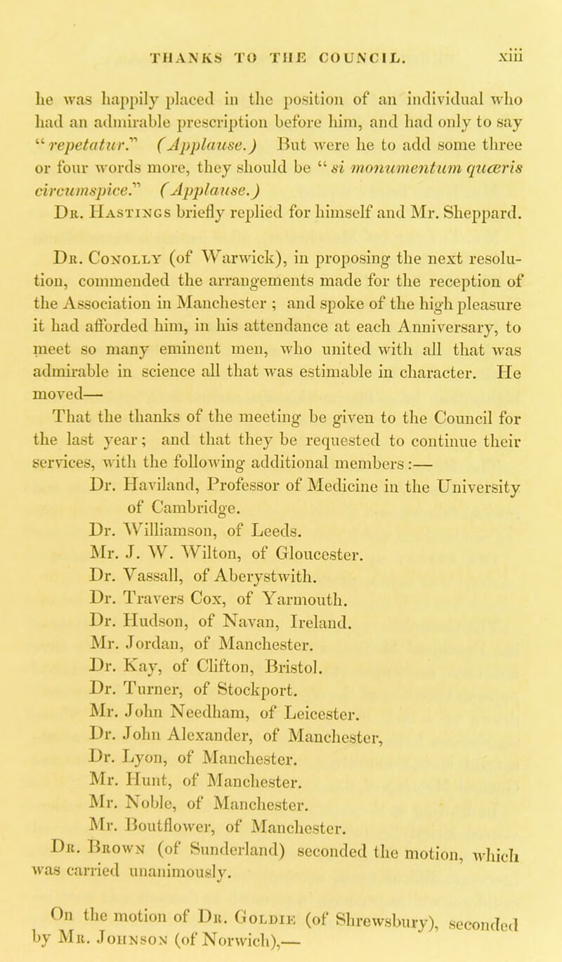 he was liappily placed in the position of an individual who had an admirable prescription before him, and had only to say repetatur.' (Applause.) But were he to add some three or four words more, they should be “ si monumentum quceris circmnspice. (Applause.) Dll. Hastings briefly replied for himself and Mr. Sheppard. Dll. CoNOLLY (of Warwick), in proposing the next resolu- tion, commended the arrangements made for the reception of the Association in Manchester ; and spoke of the high pleasure it had afforded him, in his attendance at each Anniversary, to nieet so many eminent men, who united with all that was admirable in science all that was estimable in character. He moved— That the thanks of the meeting be given to the Council for the last year; and that they be requested to continue their services, with the following additional members:— Dr. Haviland, Professor of Medicine in the University of Cambridge. Dr. 'Williamson, of Leeds. Mr. J. W. Wilton, of Gloucester. Dr. Vassall, of Aberystwith. Dr. Travers Cox, of Yarmouth. Dr. Hudson, of Navan, Ireland. Mr. .Iordan, of Manchester. Dr. Kay, of Clifton, Bristol. Dr. Turner, of Stockport. Mr. John Needham, of Leicester. Dr. John Alexander, of Manchester, Dr. liyon, of Manchester. Mr. Hunt, of Manchester. Mr. Noble, of Manchester. Mr. Boutflower, of Manchester. Dll. Brown (of Sunderland) seconded the motion, which was carried unanimously. On the motion of Dr. Goldik (of Shrewsbury), seconded by Mu. Johnson (of Norwich),—