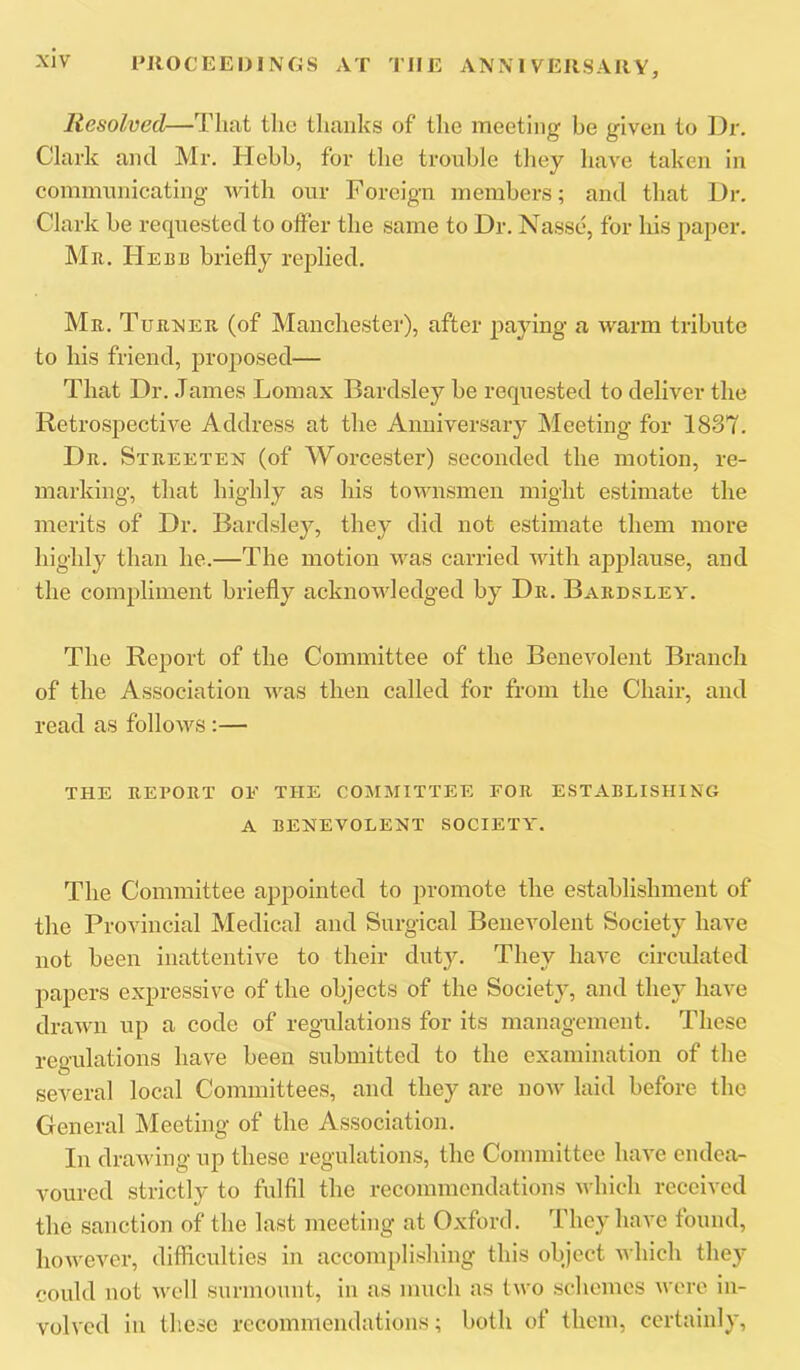 Resolved—Tluit the thanks of tlie meeting he given to Dr. Clark and Mr. Hebh, for the tronhle they have taken in commnnicating with our Foreign members; and that Dr. Clark be requested to offer the same to Dr. Nasse, for his paper. Mr. Herb briefly replied. Mr. Turner (of Manchester), after paying a warm tribute to his friend, proposed— That Dr. James Lomax Bardsley be requested to deliver the Retrospective Address at the Anniversary Meeting for 1837. Dr. Streeten (of Worcester) seconded the motion, re- marking, that highly as his townsmen might estimate the merits of Dr. Bardsle}^, they did not estimate them more highly than he.—The motion was carried with applause, and the compliment briefly acknowledged by Dr. Bardsley. The Report of the Committee of the Benevolent Branch of the Association was then called for from the Chair, and read as follows :— THE REPORT OE THE COMMITTEE FOR ESTABLISHING A BENEVOLENT SOCIETY. The Committee appointed to promote the establishment of the Provincial Medical and Surgical Benevolent Society have not been inattentive to their dut3^ They have circulated papers expressive of the objects of the Societj, and they have drawn up a code of regulations for its management. These regulations have been submitted to the examination of the several local Committees, and they are noAv laid before the General JNIeeting of the Association. In drawing up these regulations, the Committee have endea- voured strictly to fulfil the recommendations which received the sanction of the last meeting at Oxford. The^' have tound, however, difficulties In accomplishing this object which the}* could not well surmount, in as much as two schemes wore in- volved in these recommendations; both of them, certainly,