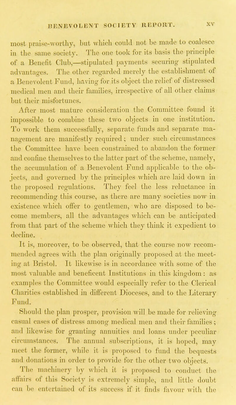 most praise-woilliy, but winch could not be made to coalesce ill the same society, d'he one took for its basis the ])vinciple of a Benefit Club,—stipulated payments securing stipulated advantages. The other regarded merely the establishment of a Benevolent Fund, having for its object the relief of distressed medical men and their families, irrespective of all other claims but their misfortunes. After most mature consideration the Committee found it impossible to combine these two objects in one institution. To work them successfully, separate funds and separate ma- nagement are manifestly required; under such circumstances the Committee have been constrained to abandon the former and confine themselves to the latter part of the scheme, namely, the accumulation of a Benevolent Fund applicable to the ob- jects, and governed by the principles which are laid down in the proposed regulations. They feel the less reluctance in recommending this course, as there are many societies now in existence which offer to gentlemen, who are disposed to be- come members, all the advantages which can be anticipated from that part of the scheme which they think it expedient to decline. It is, moreovei', to be observed, that the course now recom- mended agrees with the plan originally proposed at the meet- ing at Bristol. It likewise is in accordance with some of the most valuable and beneficent Institutions in this kingdom: as examples the Committee would especially refer to the Clerical Charities established in different Dioceses, and to the Literary Fund. Should the ])lan prosper, provision will be made for relieving casual cases of distress among medical men and their families ; and likewise for gi’anting annuities and loans under peculiar circumstances. The annual subscriptions, it is ho[)cd, may meet the former, while it is proposed to fund the bequests and donations in order to provide for tbe other two objects. The machinery by wbich it is junposed to conduct (be affairs of this Society is extremely siinj)le, and little doubt can be entertained of its success if it finds favour with the