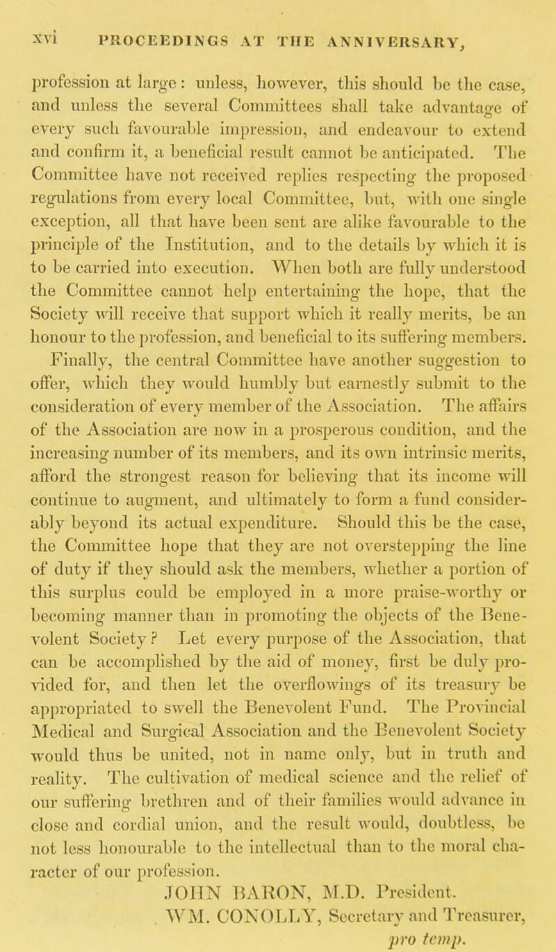 profession at large: unless, however, this should bo the case, and unless the several Committees shall take advantage of every such favourable impression, and endeavour to extend and confirm it, a beneficial result cannot be anticipated. The Committee have not received replies respecting the proposed regulations from every local Committee, but, with one single exception, all that have been sent are alike favourable to the principle of the Institution, and to the details by which it is to be carried into execution. When both are fully understood the Committee cannot help entertaining the hope, that the Society will receive that support which it really merits, be an honour to the profession, and beneficial to its sutfering members. Finally, the central Committee have another suggestion to offer, which they would humbly but earnestly submit to the consideration of every member of the Association. The affairs of the Association are now in a prosperous condition, and the increasing number of its members, and its own intrinsic merits, afford the strongest reason for believing that its income will continue to augment, and ultimately to form a fund consider- ably beyond its actual expenditure. Should this be the case, the Committee hope that they are not overstepping the line of duty if they should ask the members, whether a portion of this surplus could be employed in a more praise-worthy or becoming manner than in promoting the objects of tbe Bene- volent Society Let every purpose of the Association, that can be accomj^lished by the aid of money, first be duly pro- vided for, and then let the overflowings of its treasury be appropriated to swell the Benevolent Fund. The Provincial Medical and Surgical Association and the Benevolent Society wmuld thus be united, not in name only, but in truth and reality. The cultivation of medical science and the relief of our suffering brethren and of their families wmdd advance in close and cordial union, and the result would, doubtless, be not less honourable to the intellectual than to the moral cha- racter of our profession. JOHN BARON, M.D. President. WM. CONOLT/Y, Secretary and Treasurer, pro temp.