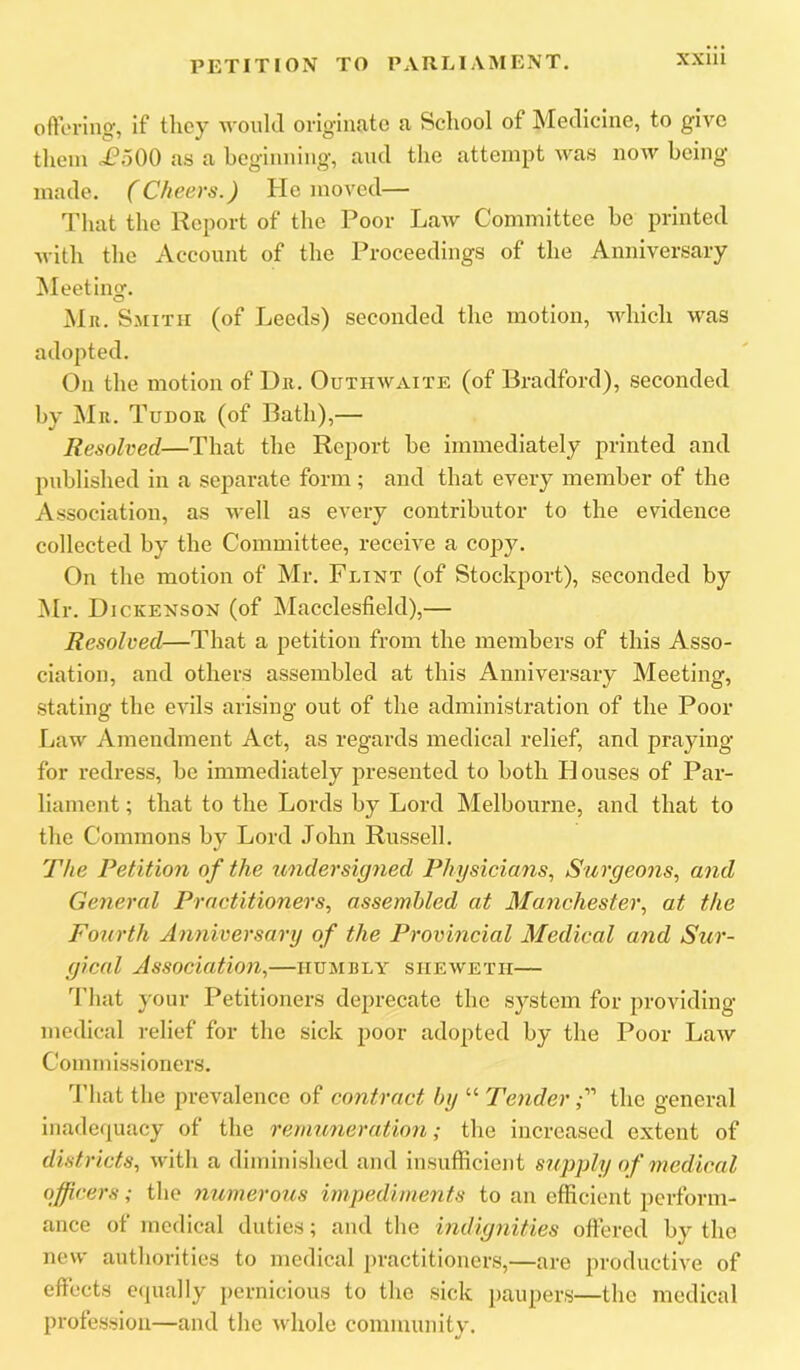 PETITION TO PARLIAMENT, ofteriiig, if they would orlgiiicato a School of Medicine, to give them <i?500 as a hegiimiiig, and the attempt was now being made. (Cheers.) He moved— That the Report of the Poor Law Committee be printed with the Account of the Proceedings of the Anniversary fleeting-. O Mr. Smith (of Leeds) seconded the motion, Avhich was adopted. On the motion of Dr. Outhwaite (of Bradford), seconded by Mr. Tudor (of Bath),— Resolved—That the Report be immediately printed and published in a separate form ; and that every member of the Association, as Avell as every contributor to the evidence collected by the Committee, receive a copy. On the motion of Mr. Flint (of Stockport), seconded by jMr. Dickenson (of ^lacclesfield),— Resolved—That a petition from the members of this Asso- ciation, and others assembled at this Anniversary Meeting, stating the evils arising out of the administration of the Poor Law Amendment Act, as regards medical relief, and praying for redress, be immediately presented to both blouses of Par- liament ; that to the Lords by Lord Melbourne, and that to the Commons by Lord John Russell. The Petition of the midersigned Physicians., Siirgeons, and General Practitioners, assembled at Manchester, at the Fourth Anniversary of the Provincial Medical and Sur- gical Association,—humbly shewetii— That your Petitioners deprecate the system for providing medical relief for the sick poor adopted by the Poor Law Commissioners. That the prevalence of contract by “ Tenderthe general inadequacy of the remuneration; the increased extent of districts, Avith a diminished and insufficient supply of medical officers; the numerous impediments to an efficient perform- ance of medical duties; and the indignities offered by the new authorities to medical practitioners,—are productive of effects equally pernicious to the sick paupers—the medical profession—and the Avhole community.