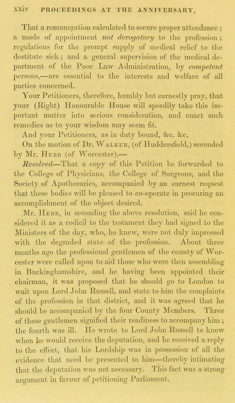 That a remuneration calculated to secure proper attendance ; a mode of appointment not derogatory to the profession ; regulations for the prompt supply of medical relief to the destitute sick; and a general supervision of the medical de- partment of the Poor Law Administration, by competent persons,—are essential to the interests and welfare of all parties concerned. Your Petitioners, therefore, humbly but earnestly pray, that your (Right) Honourable House will speedily take this im- portant matter into serious consideration, and enact such remedies as to your wisdom may seem fit. And your Petitioners, as in duty bound, &c. &c. On the motion of Dr, Walker, (of Huddersfield,) seconded by Mr, Hebb (of Worcester),— Resolved—That a copy of this Petition be forwarded to the College of Physicians, the College of Surgeons^ and the Society of Apothecaries, accompanied by an earnest request that these bodies will be pleased to co-operate in procuring an accomplishment of the object desired, Mr, Hebb, in seconding the above resolution, said he con- sidered it as a codicil to the testament they had signed to the Ministers of the day, who, he knew, were not duly impressed with the degraded state of the profession. About three months ago the professional gentlemen of the county of Wor- cester were called upon to aid those who were then assembling in Buckinghamshire, and he having been appointed their chairman, it was proposed that he should go to London to wait upon Lord John Russell, and state to him the comjdaints of the profession in that district, and it was agreed that he should be accompanied by the four County Members, Three of these gentlemen signified their readiness to accompany him ; the fourth was ill. He wrote to Lord John Russell to know when he would receive the deputation, and he received a reply to the effect, that his Lordship was in possession of all the evidence that need be presented to him—thereby intimating that the deputation was not necessary. This fact was a strong argument in favour of petitioning Parliament.