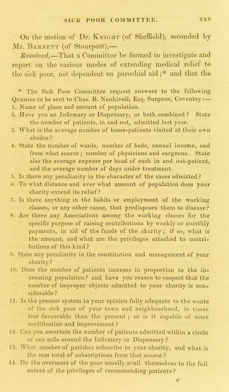 On the motion of Dr. Knight (of Sheffield), seconded by Mr. Baunett (of Stourport),— Resolved,—That a Committee be formed to investigate and report on the various modes of extending medical relief to the sick poor, not dependent on parochial aid ;* and that the * The Sick Poor Committee request answers to the following Queries to be sent to Chas. B. Nankivell, Esq. Surgeon, Coventry:— 1. Name of place and amount of population. 2. Have you an Inhrmary or Dispensary, or both combined State the number of patients, in and out, admitted last year. 3. What is the average number of home-patients visited at their own abodes} f. State the number of wards, number of beds, annual income, and from what source; number of physicians and surgeons. State also the average expense per head of each in and out-patient, and the average number of days under treatment. .5. Is there any peculiarity in the character of the cases admitted.^ <5. To what distance and over what amount of population does your charity extend its relief.^ 7. Is there anything in the habits or employment of the working classes, or any other cause, that predisposes them to disease } 8. Are there any Associations among the working classes for the specific purpose of raising contributions by weekly or monthly payments, in aid of the funds of the charity j if so, what is the amount, and what are the privileges attached to contri- butions of this kind } 9. State any peculiarity in the constitution and management of your charity } 10. Does the number of patients increase in proportion to the in- creasing population? and have you reason to suspect that the number of improper objects admitted to your charity is con- siderable ? 11. Is the present system in your opinion fully adequate to the wants of the sick poor of your town and neighbourhood, in times less favourable than the present; or is it capable of some modification and improvement ? 12. Can you ascertain the number of patients admitted within a circle of one mile around the Infirmary or Dispensary? 13. What number of parishes subscribe to your charity, and what is the sum total of subscriptions from that source ? 11. Do the overseers of the poor usually avail themselves to the full extent of the privileges of recommending patients? e