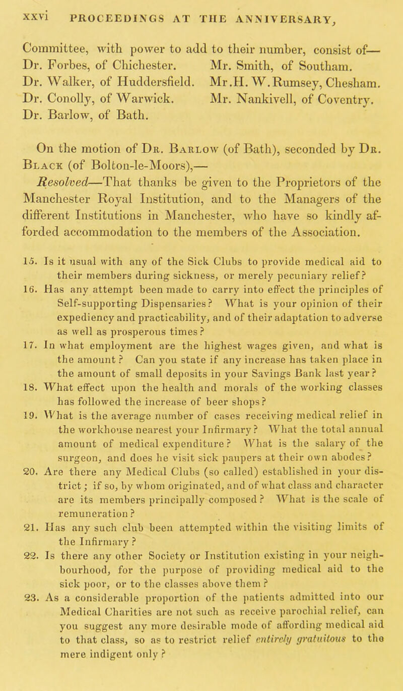 Committee, with power to add to their numher, consist of— Dr. Forbes, of Chichester. Mr. Smith, of Southam. Dr. Walker, of Huddersfield. Mr.H. W.Rumsey, Chesham. Dr. Conolly, of Warwick. Mr. Nankivell, of Coventry. Dr. Barlow, of Bath. On the motion of Du. Barlow (of Bath), seconded by Dr. Black (of Bolfcon-le-Moors),— Resolved—That thanks be given to the Proprietors of the Manchester Royal Institution, and to the Managers of the different Institutions in Manchester, Avho have so kindly af- forded accommodation to the members of the Association. 15. Is it usual with any of the Sick Clubs to provide medical aid to their members during sickness, or merely pecuniary relief.^ 16. Has any attempt been made to carry into effect the piunciples of Self-supporting Dispensaries.^ What is your opinion of their expediency and practicability, and of their adaptation to adverse as well as prosperous times 17. In what employment are the highest wages given, and what is the amount } Can you state if any increase has taken place in the amount of small deposits in your Savings Bank last year? 18. What effect upon the health and morals of the working classes has followed the increase of beer shops? 19. What is the average number of cases receiving medical relief in the workhouse nearest your Infirmary? What the total annual amount of medical expenditure ? What is the salary of the surgeon, and does he visit sick paupers at their own abodes? 20. Are there any Medical Clubs (so called) established in your dis- trict ; if so, by whom originated, and of what class and character are its members principally composed ? What is the scale of remuneration ? 21. Has any such club been attempted within the visiting limits of the Infirmary ? 22. Is there any other Society or Institution existing in your neigh- bourhood, for the purpose of providing medical aid to the sick poor, or to the classes above them ? 23. As a considerable proportion of the patients admitted into our Medical Charities are not such as receive parochial relief, can you suggest any more desirable mode of affording medical aid to that class, so as to restrict relief entirely yratuitous to the mere indigent only ?
