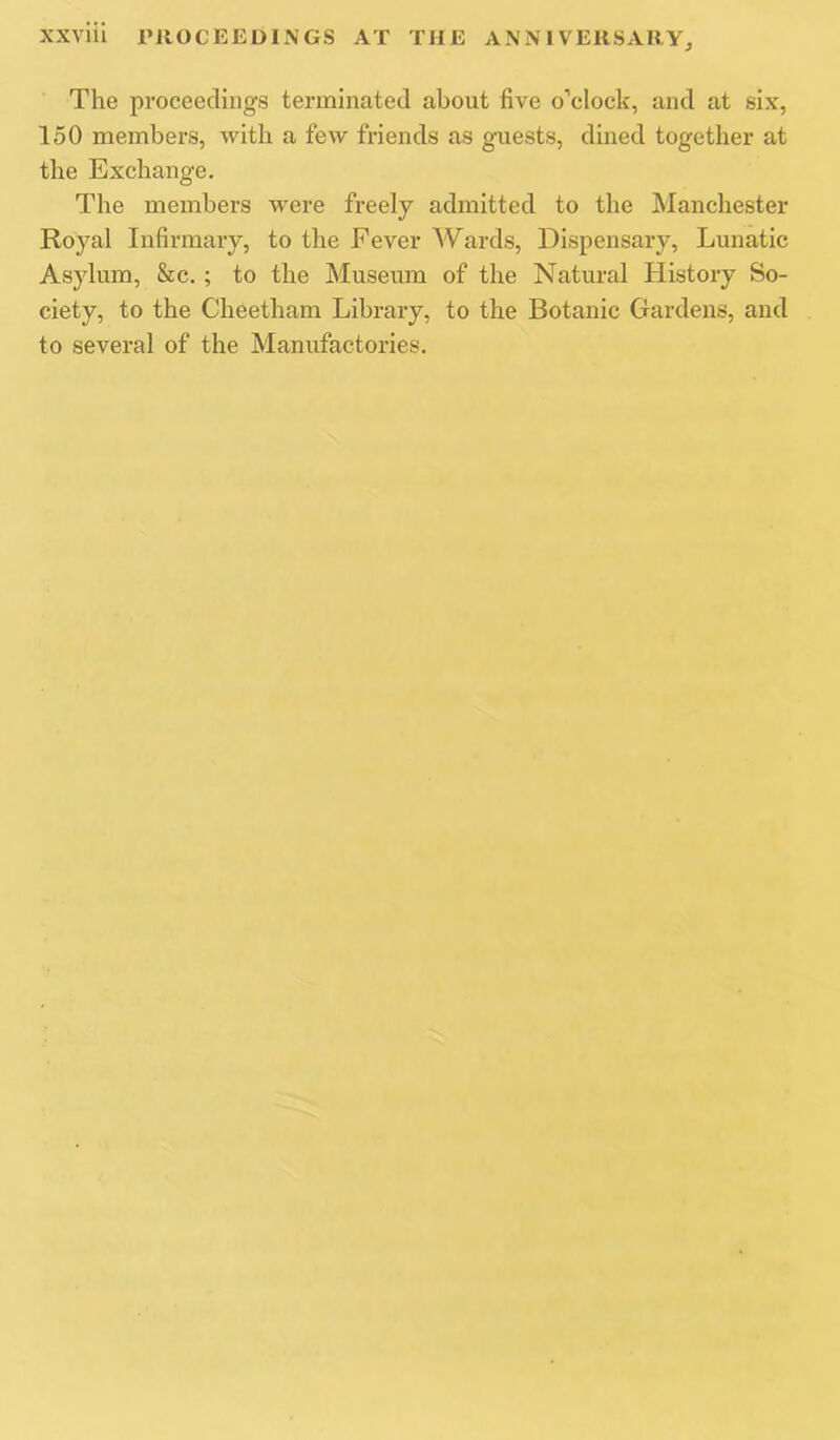 The proceedings terminated about five o’clock, and at six, 150 members, with a few friends as guests, dined together at the Exchange. The members were freely admitted to the Manchester Royal Infirmary, to the Fever Wards. Dispensary, Lunatic Asylum, &c. ; to the Museum of the Natural History So- ciety, to the Cheetham Library, to the Botanic Gardens, and to several of the Manufactories.