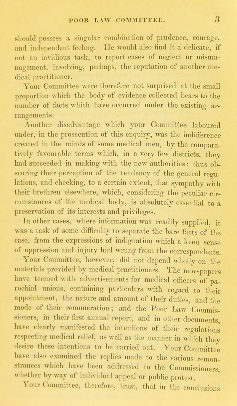slioiilil possess a singular combination of prudence, courage, and independent feeling. He Avould also find it a delicate, if not an invidious task, to report cases of neglect or misma- nagement, involving, perhaps, the reputation of another me- dical practitioner. Your Committee were therefore not surprised at the small proportion uhich the body of evidence collected bears to the number of facts which have occurred under the existing ar- rangements. Another disadvantage which your Committee laboured under, in the prosecution of this enquiry, was the indifference created in the minds of some medical men, by the comjiara- tively favourable terms which, in a very few districts, they had succeeded in making with the new authorities: thus ob- scuring their perception of the tendency of the general regu- lations, and checking, to a certain extent, that sympathy with their brethren elsewhere, which, considering the peculiar cir- cumstances of the medical body, is absolutely essential to a preservation of its interests and privileges. In other cases, where information was readily supplied, it ■was a task of some difficulty to separate the bare facts of the case, from the expressions of indignation which a keen sense of oppression and injury had Avrung from the correspondents. Your Committee, however, did not depend wholly on the materials provided by medical practitioners. The newspapers have teemed Avith advertisements for medical officers of pa- rochial unions, containing particulars Avith regard to their appointment, the nature and amount of their duties, and the mode of their remuneration; and the Poor LaAv Commis- sioners, in their first annual report, and in other documents, have clearly manifested the intentions of their regulations respecting medical relief, as well as the manner in Avhich they desire these intentions to be carried out. Your Committee have also examined the replies made to the Amuous remon- strances Avhich have been addressed to the Commissioners Avhether by way of individual a])i)cal or public protest. Your Committee, therefore, trust, that in the conclusions